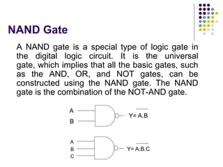NAND Gate
A NAND gate is a special type of logic gate in
the digital logic circuit. It is the universal
gate, which implies that all the basic gates, such
as the AND, OR, and NOT gates, can be
constructed using the NAND gate. The NAND
gate is the combination of the NOT-AND gate.
A
B
Y= A.B
A
B
C
Y= A.B.C
 