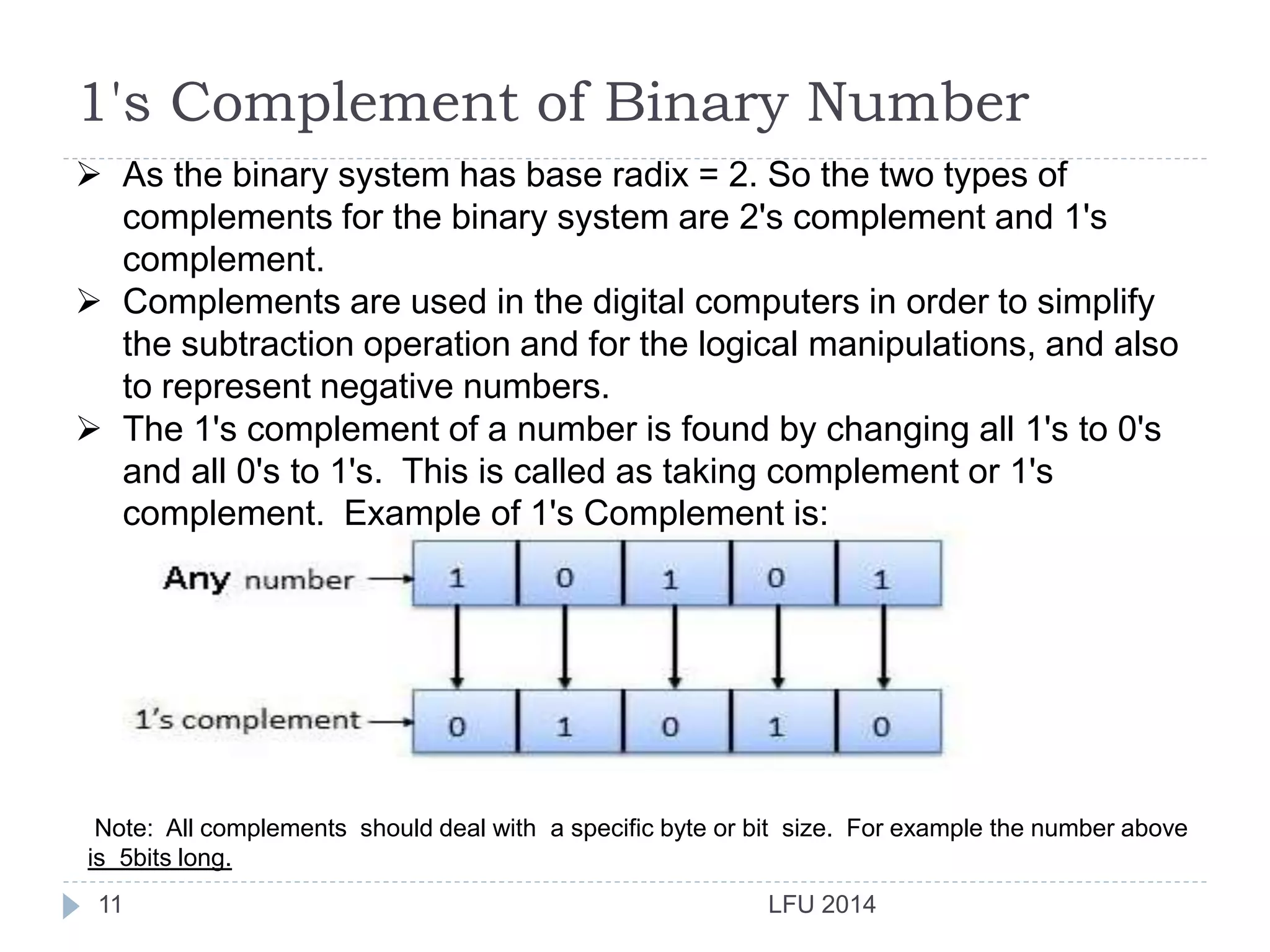 LFU 201411
1's Complement of Binary Number
 As the binary system has base radix = 2. So the two types of
complements for the binary system are 2's complement and 1's
complement.
 Complements are used in the digital computers in order to simplify
the subtraction operation and for the logical manipulations, and also
to represent negative numbers.
 The 1's complement of a number is found by changing all 1's to 0's
and all 0's to 1's. This is called as taking complement or 1's
complement. Example of 1's Complement is:
Note: All complements should deal with a specific byte or bit size. For example the number above
is 5bits long.
 