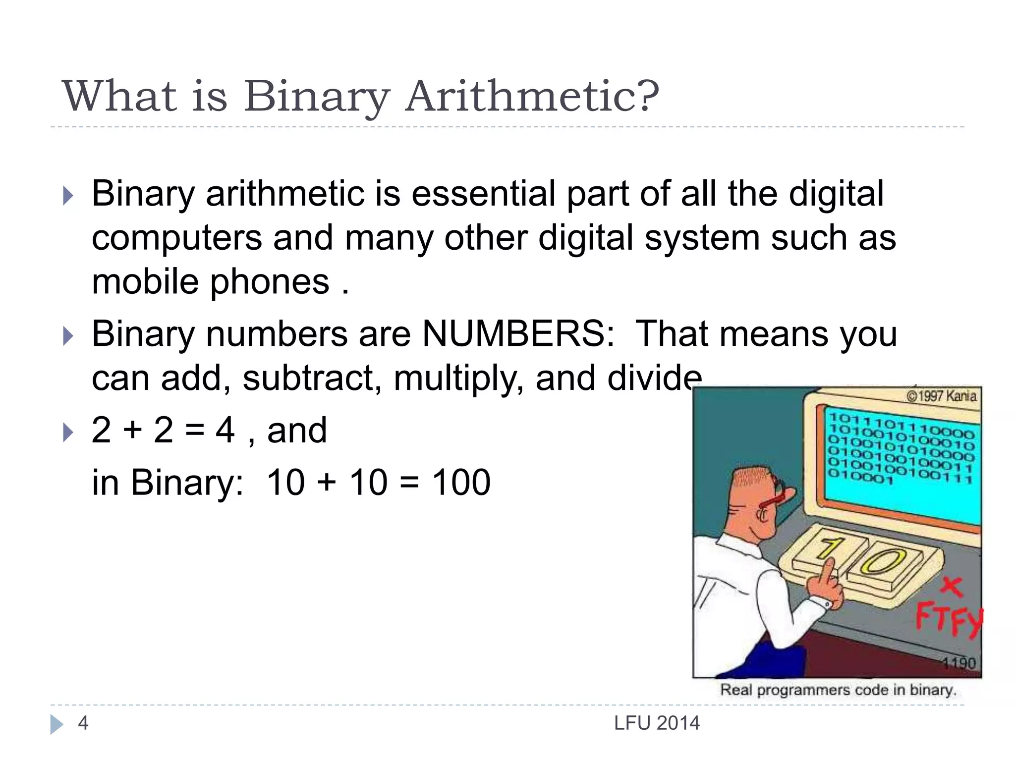What is Binary Arithmetic?
LFU 20144
 Binary arithmetic is essential part of all the digital
computers and many other digital system such as
mobile phones .
 Binary numbers are NUMBERS: That means you
can add, subtract, multiply, and divide.
 2 + 2 = 4 , and
in Binary: 10 + 10 = 100
 