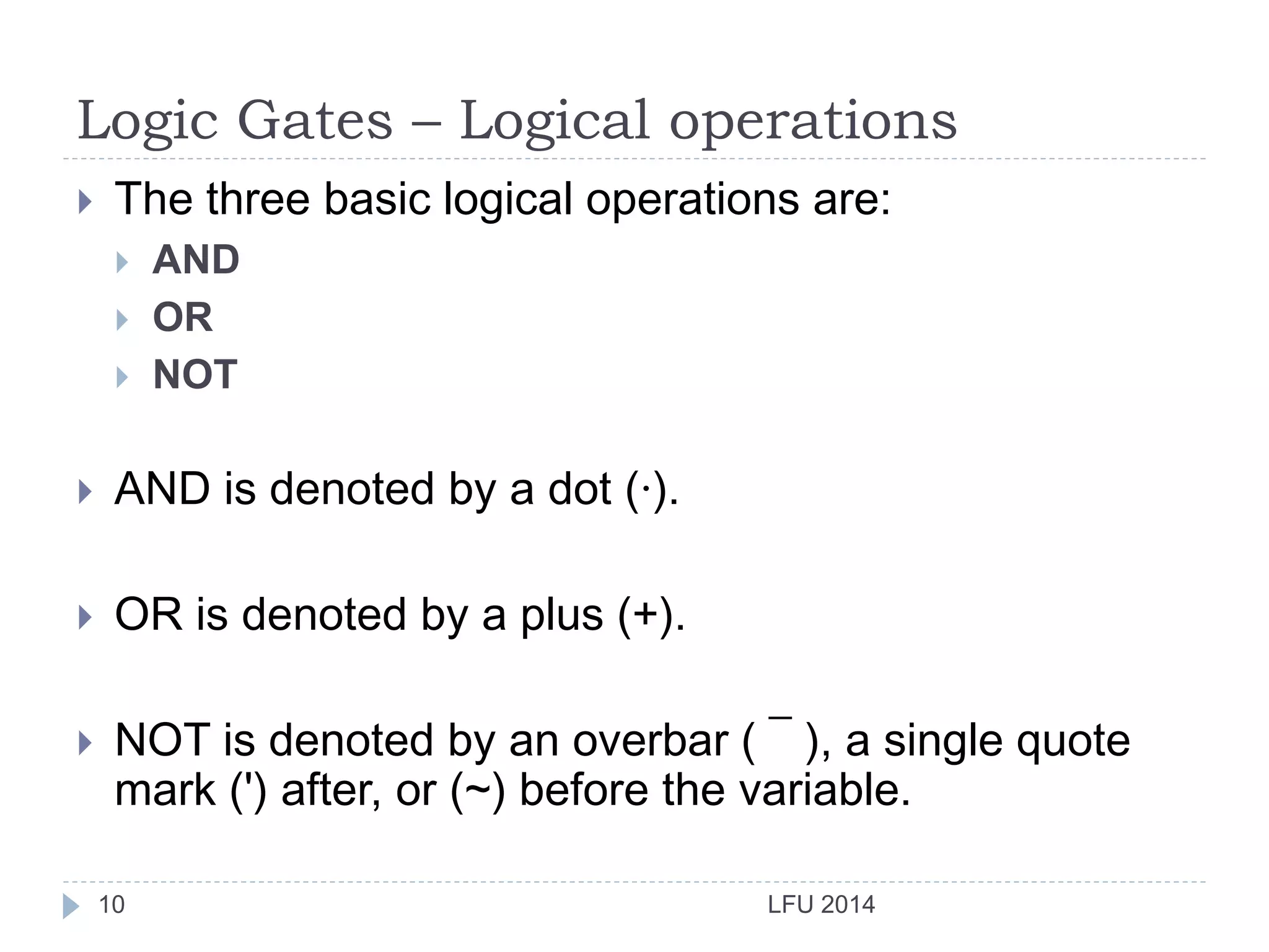 Logic Gates – Logical operations
LFU 201410
 The three basic logical operations are:
 AND
 OR
 NOT
 AND is denoted by a dot (·).
 OR is denoted by a plus (+).
 NOT is denoted by an overbar ( ¯ ), a single quote
mark (') after, or (~) before the variable.
 
