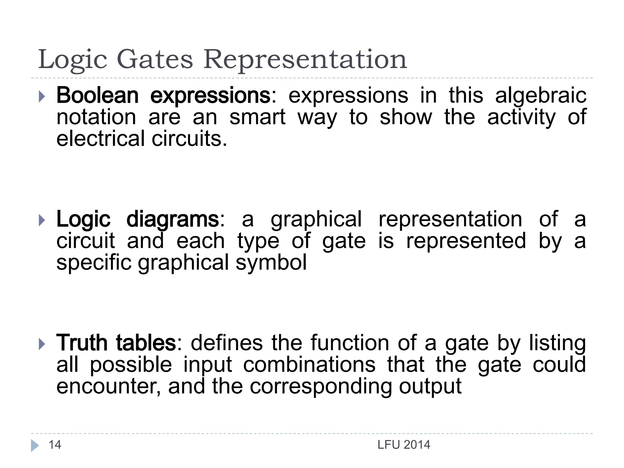 Logic Gates Representation
LFU 201414
 Boolean expressions: expressions in this algebraic
notation are an smart way to show the activity of
electrical circuits.
 Logic diagrams: a graphical representation of a
circuit and each type of gate is represented by a
specific graphical symbol
 Truth tables: defines the function of a gate by listing
all possible input combinations that the gate could
encounter, and the corresponding output
 