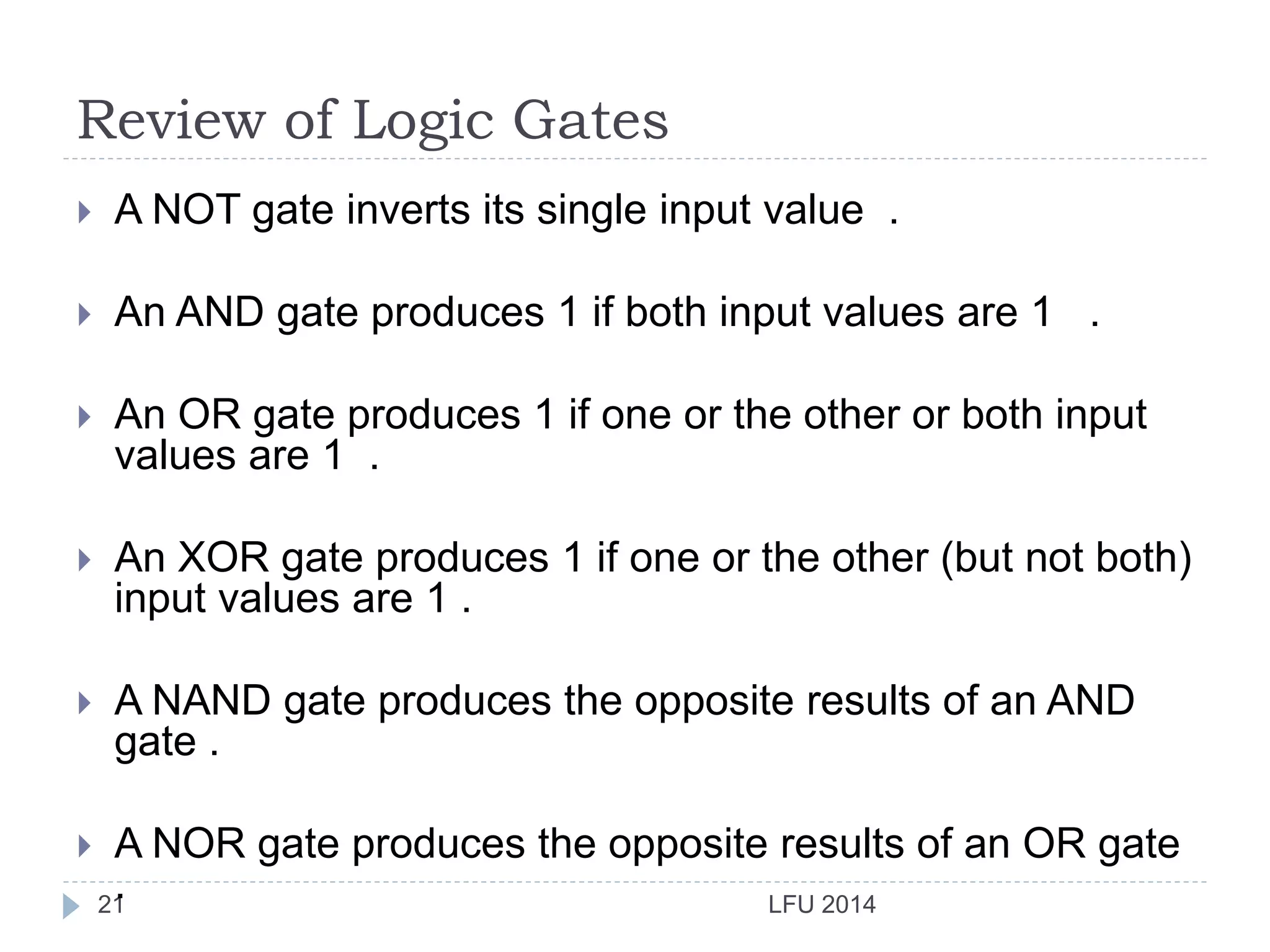 Review of Logic Gates
LFU 201421
 A NOT gate inverts its single input value .
 An AND gate produces 1 if both input values are 1 .
 An OR gate produces 1 if one or the other or both input
values are 1 .
 An XOR gate produces 1 if one or the other (but not both)
input values are 1 .
 A NAND gate produces the opposite results of an AND
gate .
 A NOR gate produces the opposite results of an OR gate
.
 