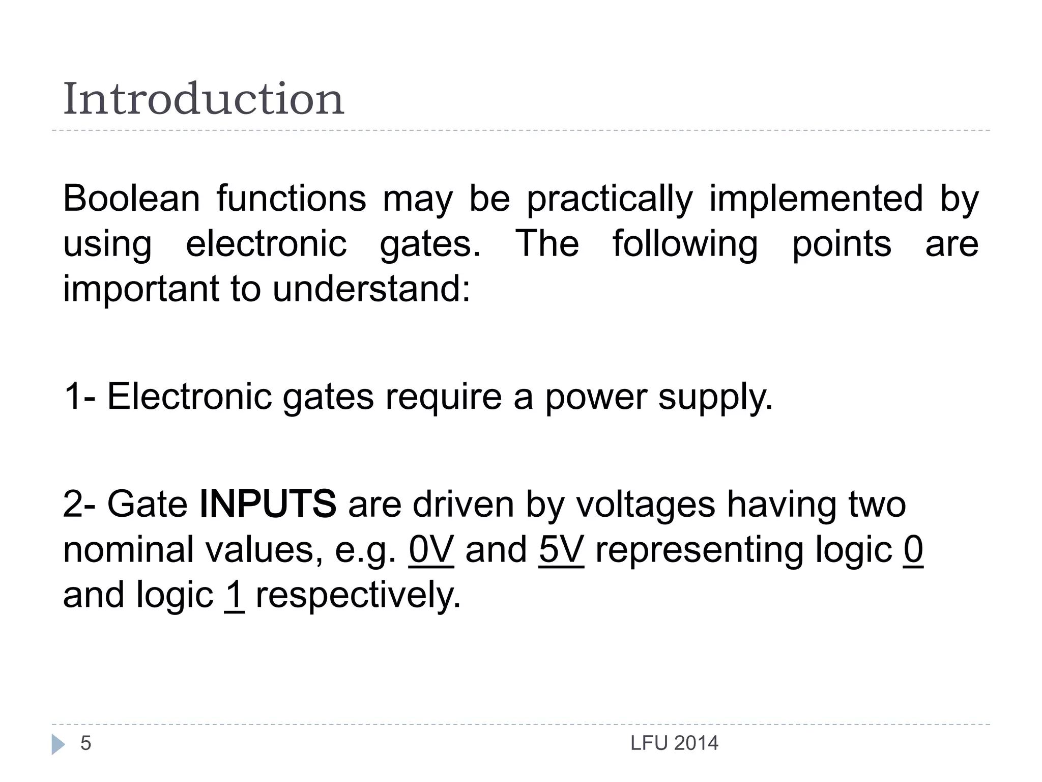 Introduction
LFU 20145
Boolean functions may be practically implemented by
using electronic gates. The following points are
important to understand:
1- Electronic gates require a power supply.
2- Gate INPUTS are driven by voltages having two
nominal values, e.g. 0V and 5V representing logic 0
and logic 1 respectively.
 