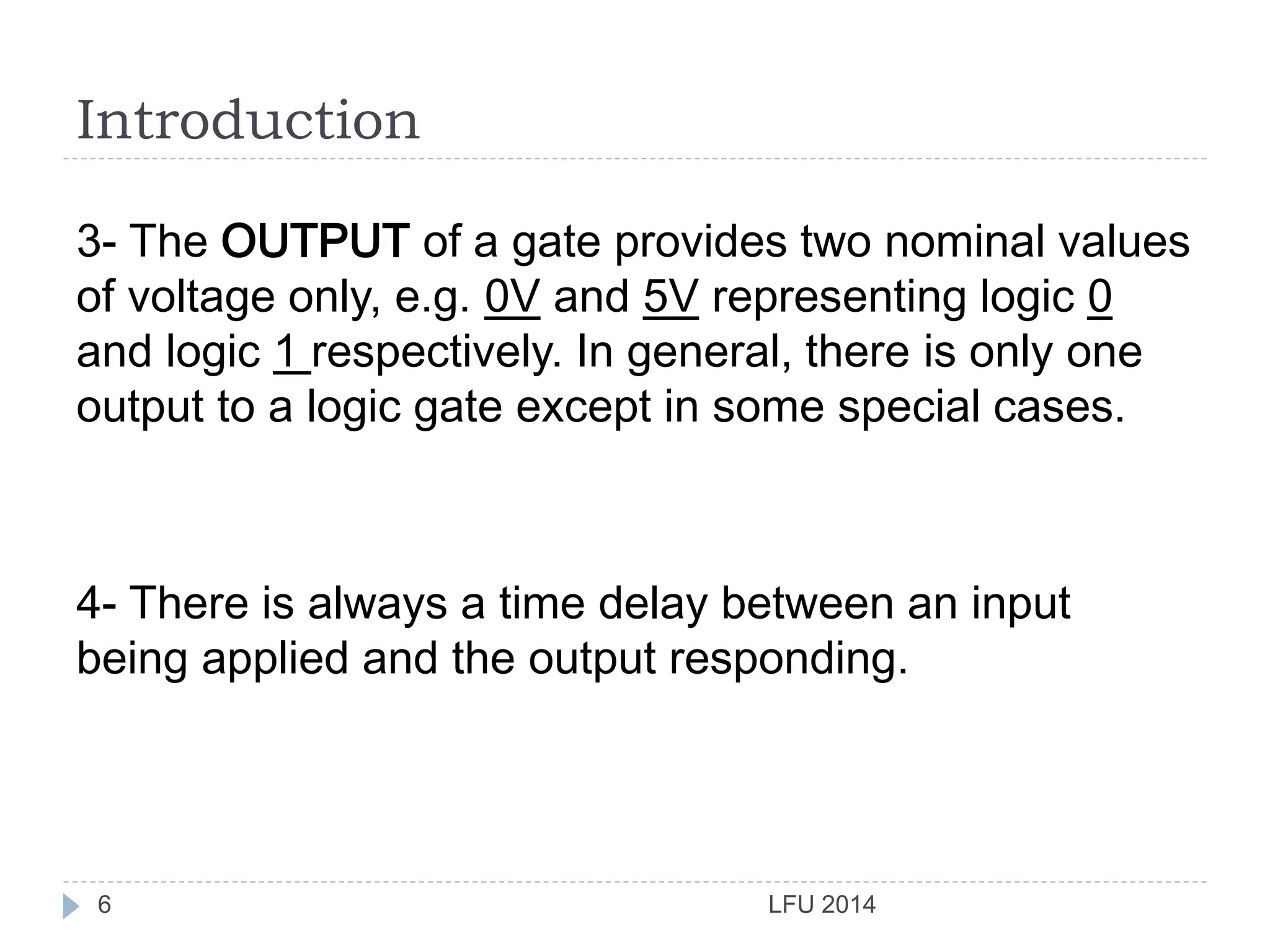 Introduction
LFU 20146
3- The OUTPUT of a gate provides two nominal values
of voltage only, e.g. 0V and 5V representing logic 0
and logic 1 respectively. In general, there is only one
output to a logic gate except in some special cases.
4- There is always a time delay between an input
being applied and the output responding.
 