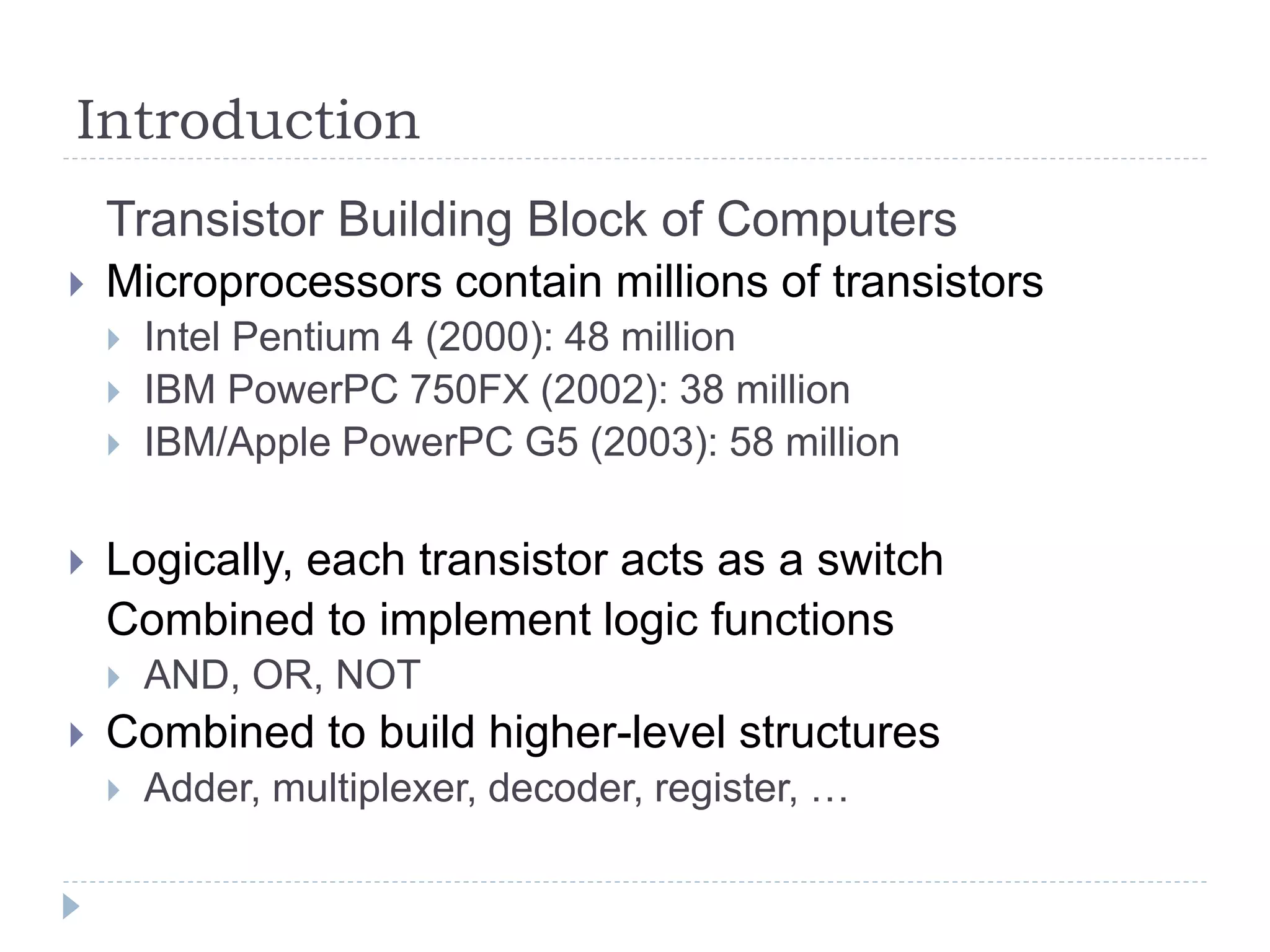 Introduction
Transistor Building Block of Computers
 Microprocessors contain millions of transistors
 Intel Pentium 4 (2000): 48 million
 IBM PowerPC 750FX (2002): 38 million
 IBM/Apple PowerPC G5 (2003): 58 million
 Logically, each transistor acts as a switch
Combined to implement logic functions
 AND, OR, NOT
 Combined to build higher-level structures
 Adder, multiplexer, decoder, register, …
 