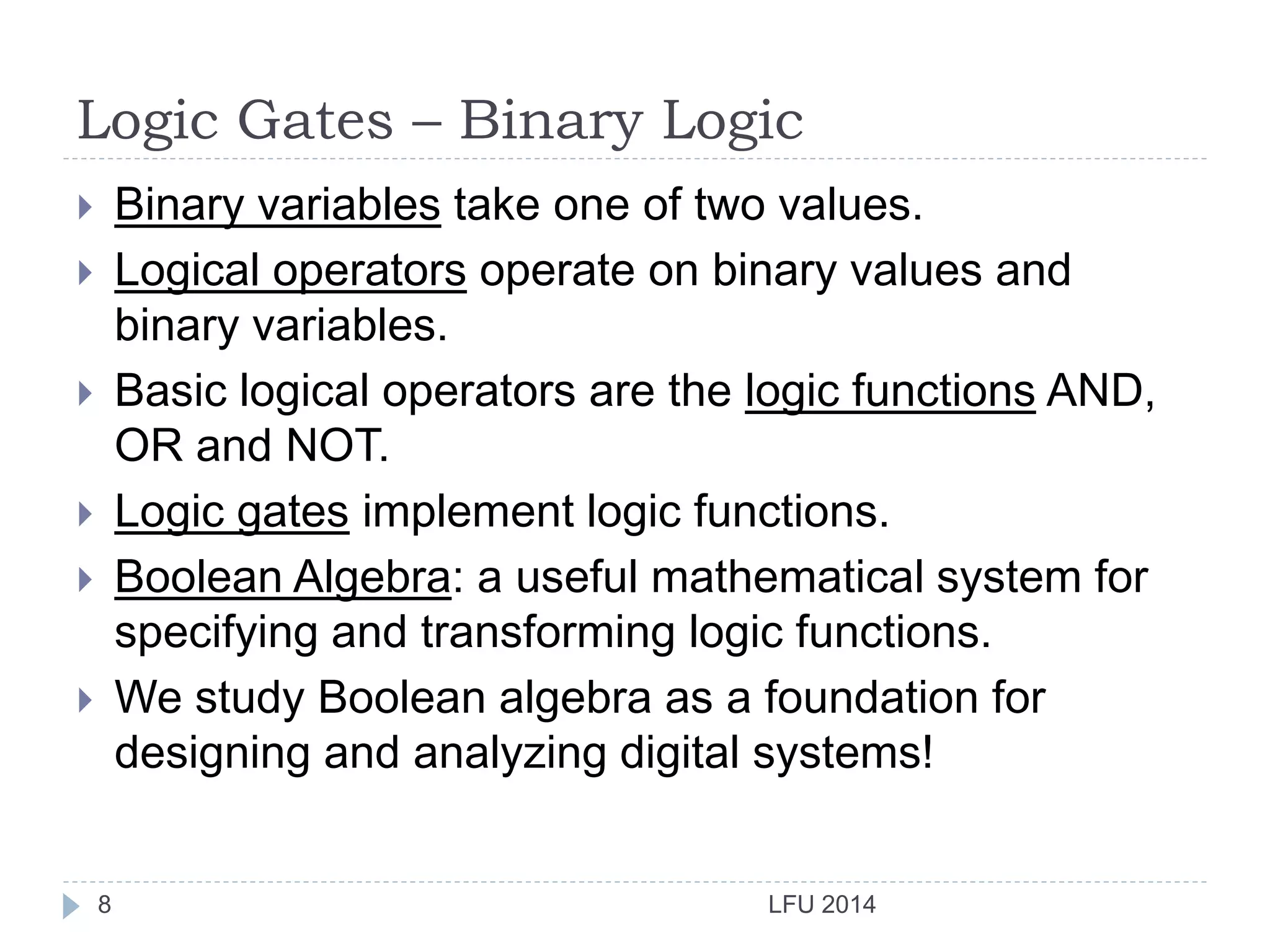 Logic Gates – Binary Logic
LFU 20148
 Binary variables take one of two values.
 Logical operators operate on binary values and
binary variables.
 Basic logical operators are the logic functions AND,
OR and NOT.
 Logic gates implement logic functions.
 Boolean Algebra: a useful mathematical system for
specifying and transforming logic functions.
 We study Boolean algebra as a foundation for
designing and analyzing digital systems!
 