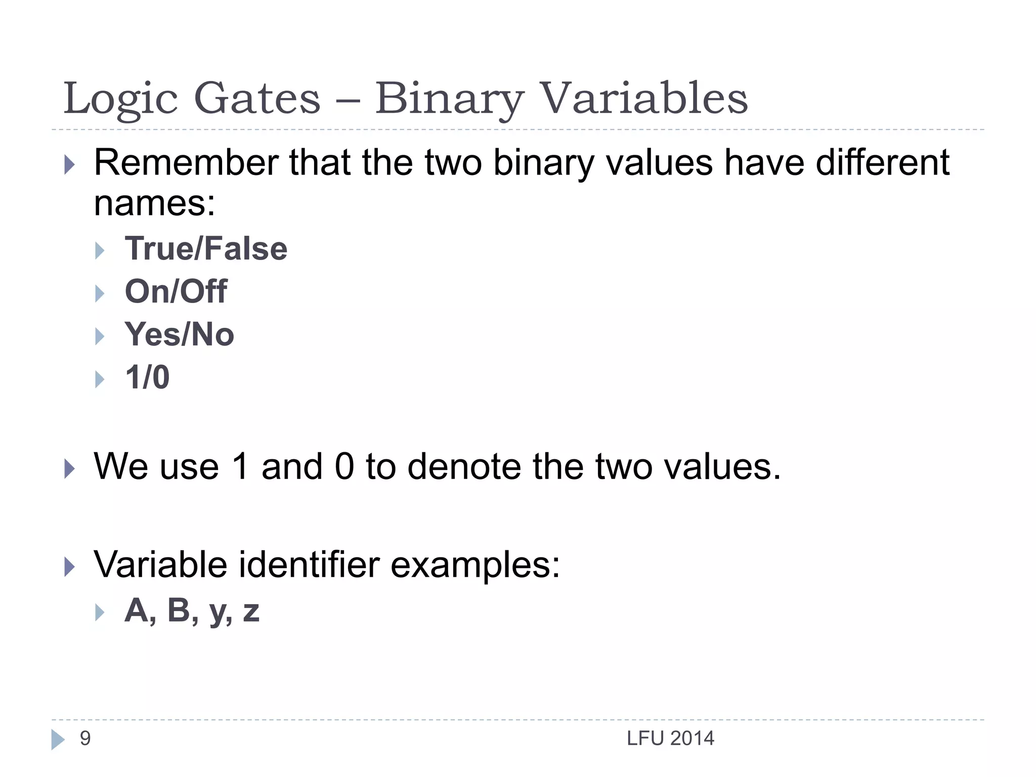 Logic Gates – Binary Variables
LFU 20149
 Remember that the two binary values have different
names:
 True/False
 On/Off
 Yes/No
 1/0
 We use 1 and 0 to denote the two values.
 Variable identifier examples:
 A, B, y, z
 