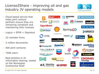 License2Share - improving oil and gas
 industry JV operating models

• Cloud based service that
  helps joint venture
  partners ensure they are
  remaining compliant and
  maintaining their licenses

• Logica + EPIM + Opentext

• 32 member firms

• 2 million documents

• 600 joint ventures

• 7500 users

• Best practice in JV
  information sharing; tested
  on the Norwegian
  Continental Shelf
 © Logica 2012. All rights reserved      No. 13
 