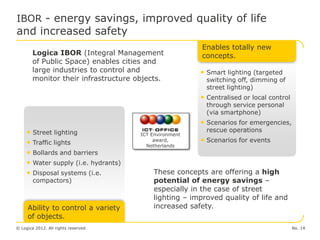 IBOR - energy savings, improved quality of life
and increased safety
                                                        Enables totally new
        Logica IBOR (Integral Management                concepts.
        of Public Space) enables cities and
        large industries to control and                 • Smart lighting (targeted
        monitor their infrastructure objects.             switching off, dimming of
                                                          street lighting)
                                                        • Centralised or local control
                                                          through service personal
                                                          (via smartphone)
                                                        • Scenarios for emergencies,
     • Street lighting                                    rescue operations
                                      ICT Environment
     • Traffic lights                      award,       • Scenarios for events
                                        Netherlands
     • Bollards and barriers
     • Water supply (i.e. hydrants)
     • Disposal systems (i.e.             These concepts are offering a high
        compactors)                       potential of energy savings –
                                          especially in the case of street
                                          lighting – improved quality of life and
     Ability to control a variety         increased safety.
     of objects.
© Logica 2012. All rights reserved                                                       No. 14
 