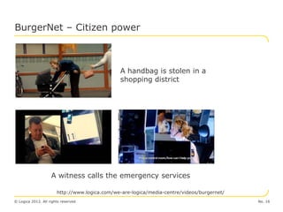 BurgerNet – Citizen power



                                                A handbag is stolen in a
                                                shopping district




                    A witness calls the emergency services

                       http://www.logica.com/we-are-logica/media-centre/videos/burgernet/
© Logica 2012. All rights reserved                                                          No. 16
 