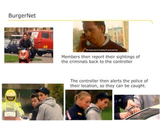 BurgerNet




                                     Members then report their sightings of
                                     the criminals back to the controller



                                         The controller then alerts the police of
                                         their location, so they can be caught.




© Logica 2012. All rights reserved                                              No. 18
 