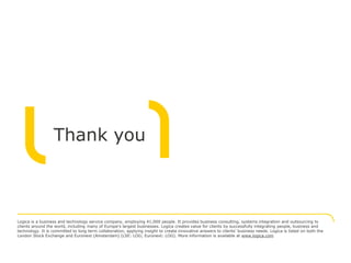 Thank you



Logica is a business and technology service company, employing 41,000 people. It provides business consulting, systems integration and outsourcing to
clients around the world, including many of Europe's largest businesses. Logica creates value for clients by successfully integrating people, business and
technology. It is committed to long term collaboration, applying insight to create innovative answers to clients’ business needs. Logica is listed on both the
London Stock Exchange and Euronext (Amsterdam) (LSE: LOG; Euronext: LOG). More information is available at www.logica.com
 