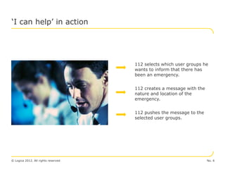 ‘I can help’ in action




                                     112 selects which user groups he
                                     wants to inform that there has
                                     been an emergency.


                                     112 creates a message with the
                                     nature and location of the
                                     emergency.


                                     112 pushes the message to the
                                     selected user groups.




© Logica 2012. All rights reserved                                    No. 6
 