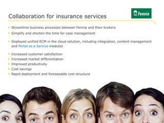 Collaboration for insurance services
• Streamline business processes between Fennia and their brokers
• Simplify and shorten the time for case management

• Deployed unified ECM in the cloud solution, including integration, content management
    and Portal as a Service modules

•   Increased customer satisfaction
•   Increased market differentiation
•   Improved productivity
•   Cost savings
•   Rapid deployment and foreseeable cost structure




© Logica 2012. All rights reserved                                                    No. 9
 