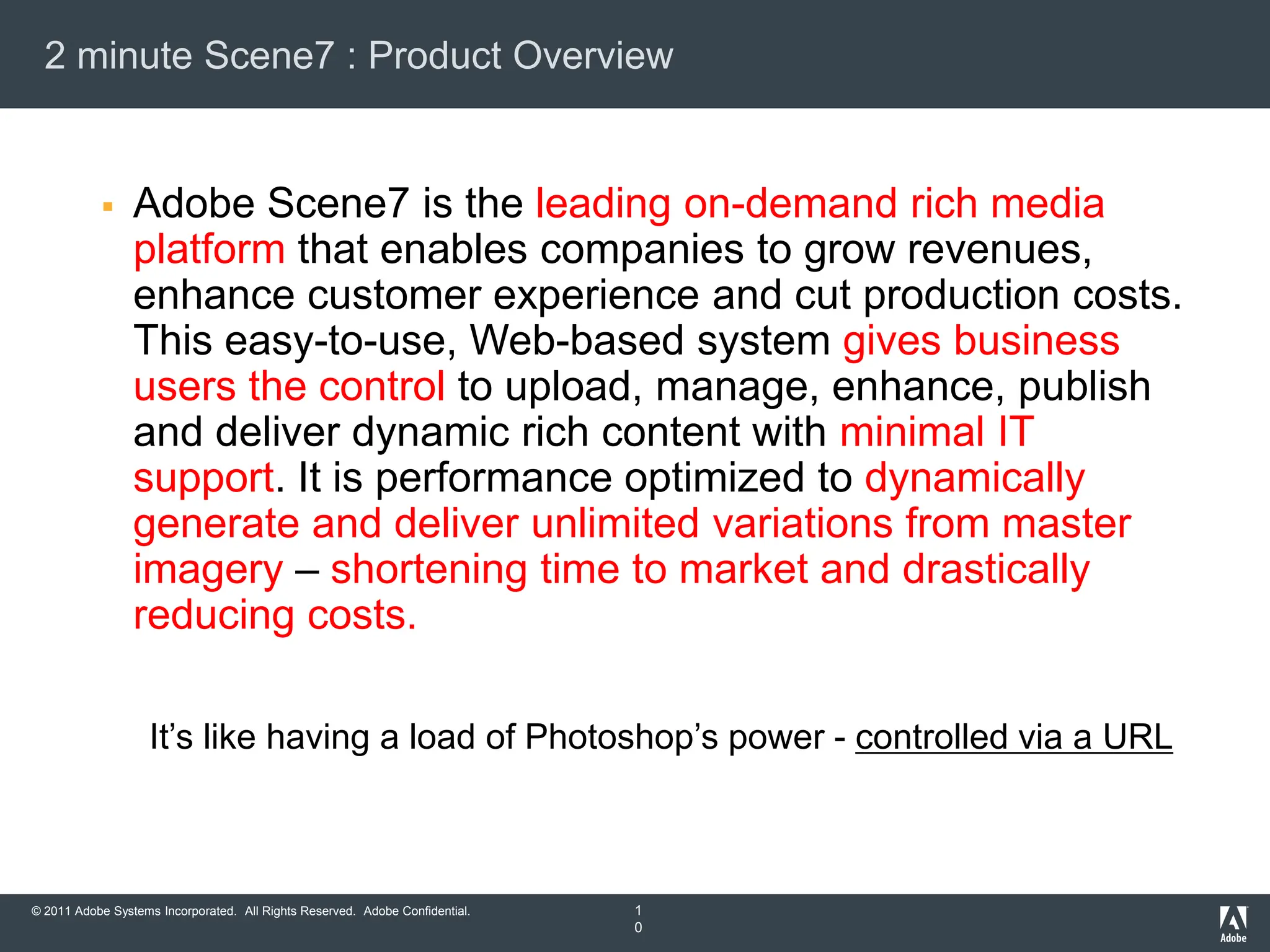 2 minute Scene7 : Product Overview


                Adobe Scene7 is the leading on-demand rich media
                 platform that enables companies to grow revenues,
                 enhance customer experience and cut production costs.
                 This easy-to-use, Web-based system gives business
                 users the control to upload, manage, enhance, publish
                 and deliver dynamic rich content with minimal IT
                 support. It is performance optimized to dynamically
                 generate and deliver unlimited variations from master
                 imagery – shortening time to market and drastically
                 reducing costs.

                    It‟s like having a load of Photoshop‟s power - controlled via a URL



© 2011 Adobe Systems Incorporated. All Rights Reserved. Adobe Confidential.   1
                                                                              0
 
