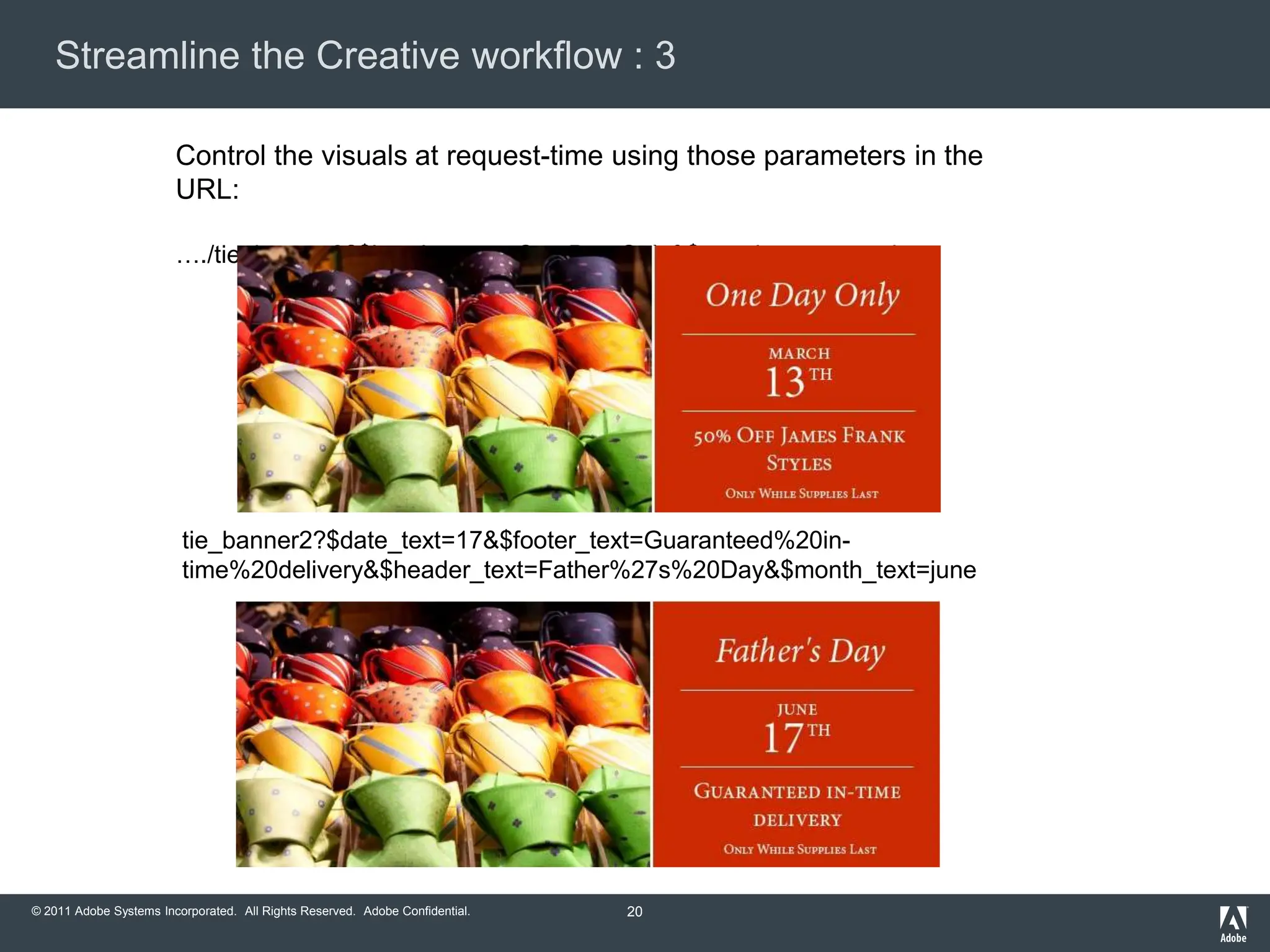 Streamline the Creative workflow : 3

                        Control the visuals at request-time using those parameters in the
                        URL:

                        …./tie_banner2?$header_text=One Day Only&$month_text=march




                         tie_banner2?$date_text=17&$footer_text=Guaranteed%20in-
                         time%20delivery&$header_text=Father%27s%20Day&$month_text=june




© 2011 Adobe Systems Incorporated. All Rights Reserved. Adobe Confidential.   20
 