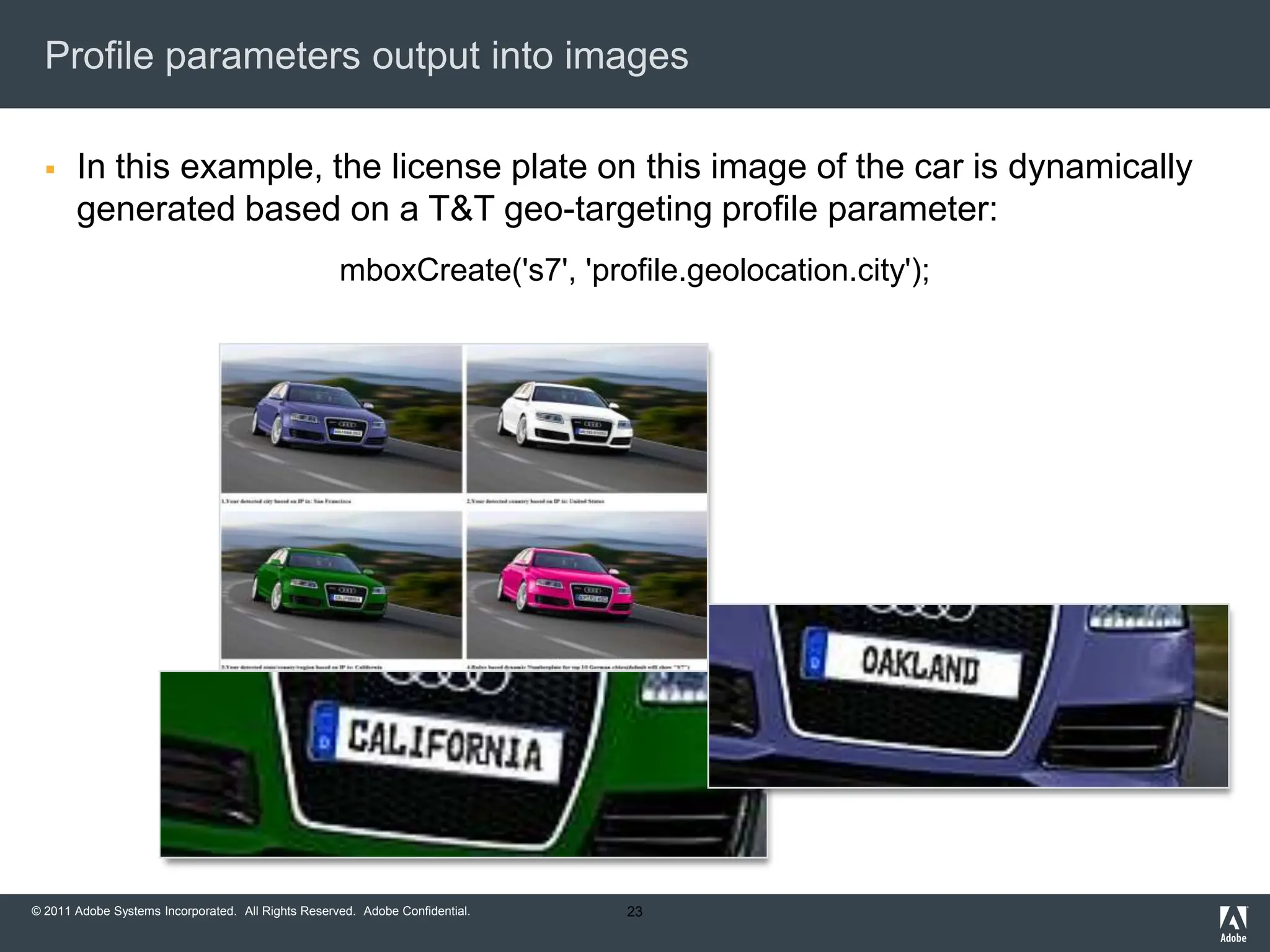 Profile parameters output into images

      In this example, the license plate on this image of the car is dynamically
       generated based on a T&T geo-targeting profile parameter:
                                                    mboxCreate('s7', 'profile.geolocation.city');




© 2011 Adobe Systems Incorporated. All Rights Reserved. Adobe Confidential.   23
 