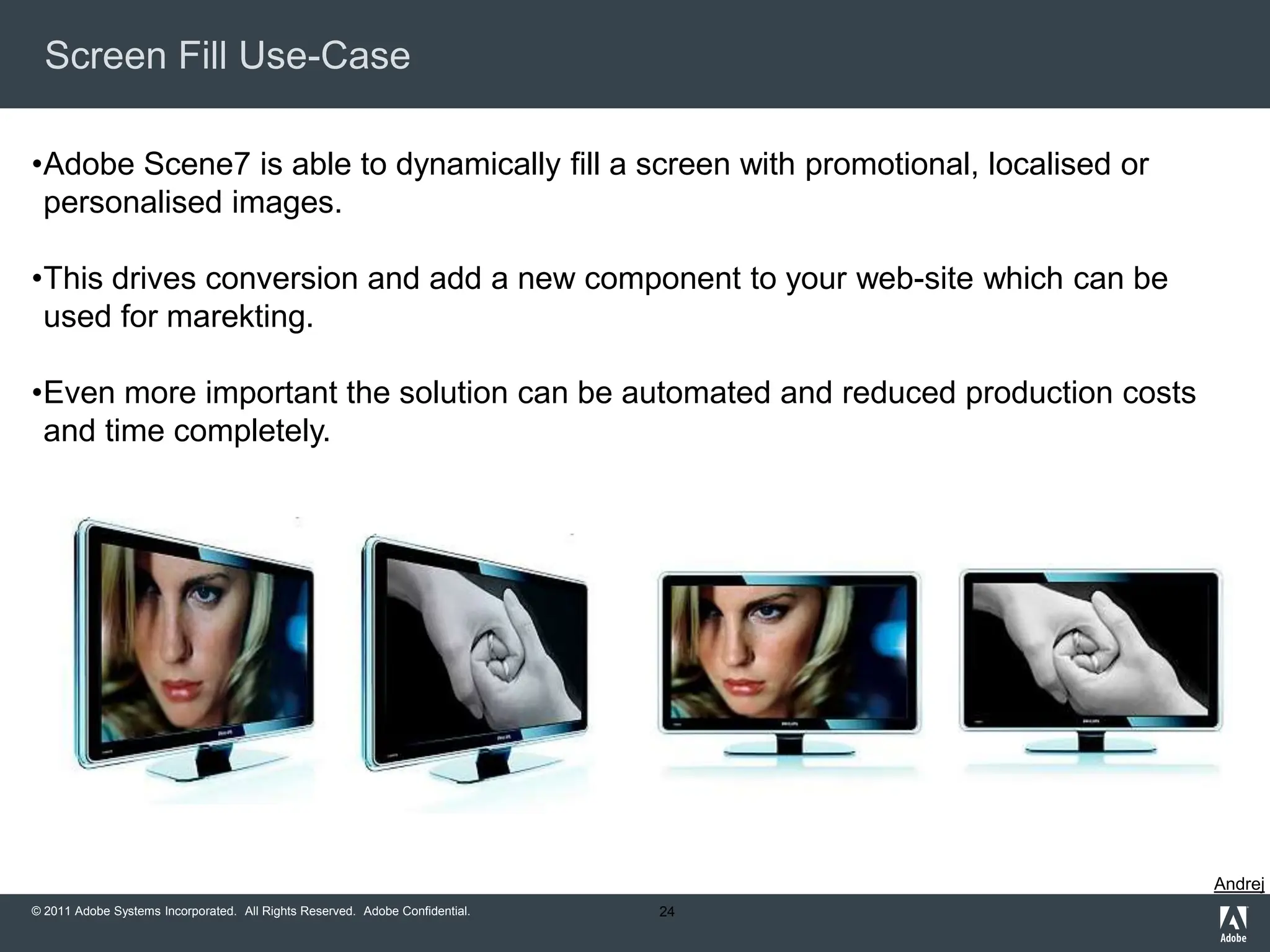 Screen Fill Use-Case

•Adobe Scene7 is able to dynamically fill a screen with promotional, localised or
 personalised images.

•This drives conversion and add a new component to your web-site which can be
 used for marekting.

•Even more important the solution can be automated and reduced production costs
 and time completely.




                                                                                    Andrej
© 2011 Adobe Systems Incorporated. All Rights Reserved. Adobe Confidential.   24
 