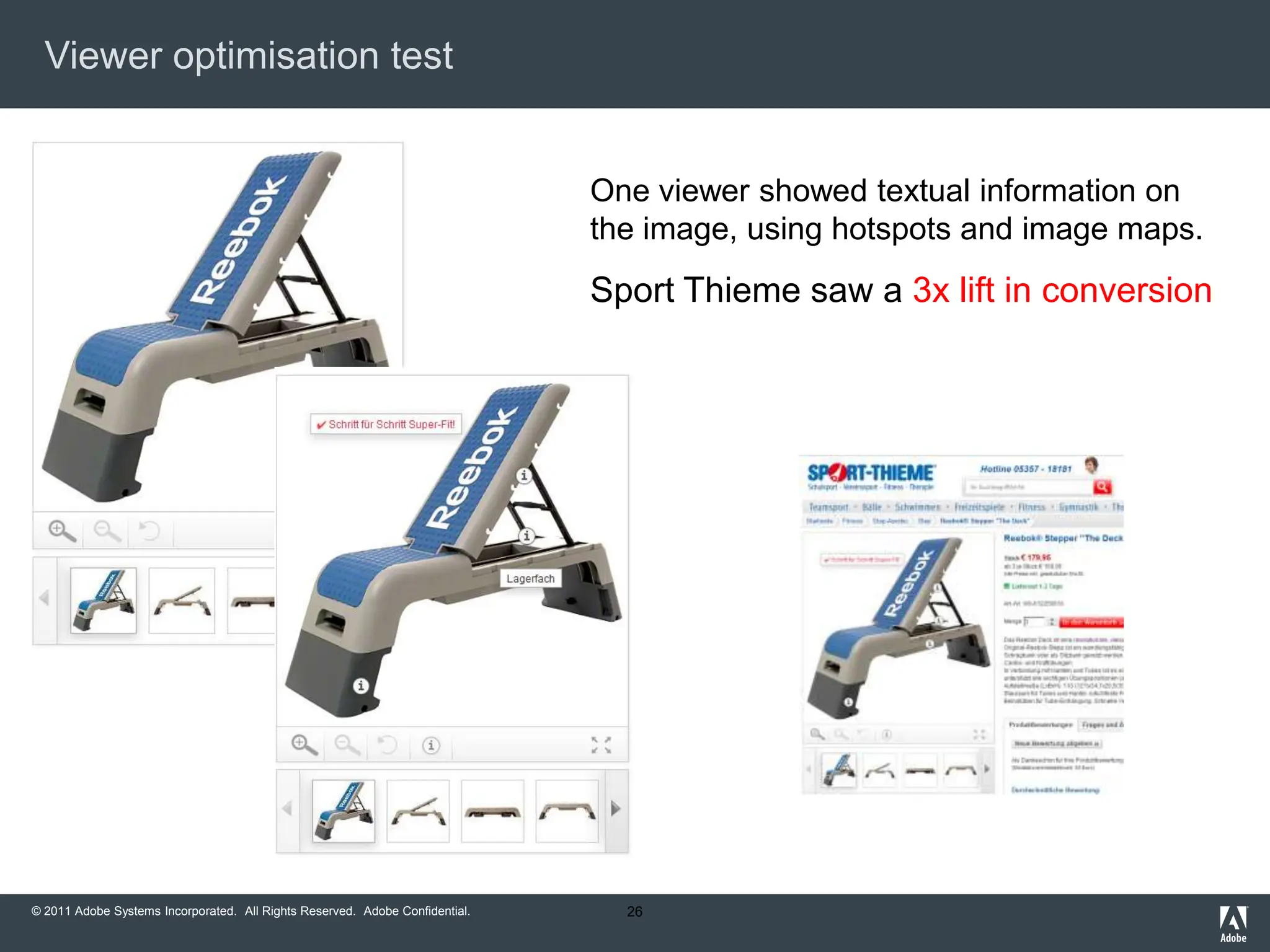 Viewer optimisation test


                                                                              One viewer showed textual information on
                                                                              the image, using hotspots and image maps.
                                                                              Sport Thieme saw a 3x lift in conversion




© 2011 Adobe Systems Incorporated. All Rights Reserved. Adobe Confidential.     26
 