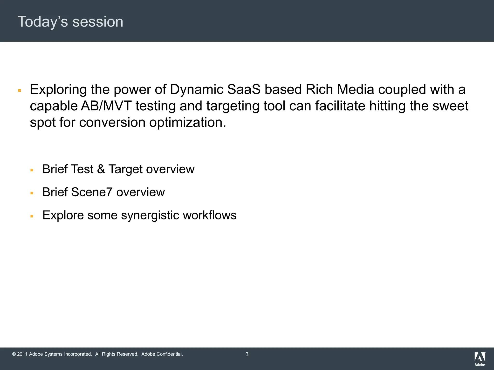 Today‟s session



      Exploring the power of Dynamic SaaS based Rich Media coupled with a
       capable AB/MVT testing and targeting tool can facilitate hitting the sweet
       spot for conversion optimization.


            Brief Test & Target overview
            Brief Scene7 overview
            Explore some synergistic workflows




© 2011 Adobe Systems Incorporated. All Rights Reserved. Adobe Confidential.   3
 