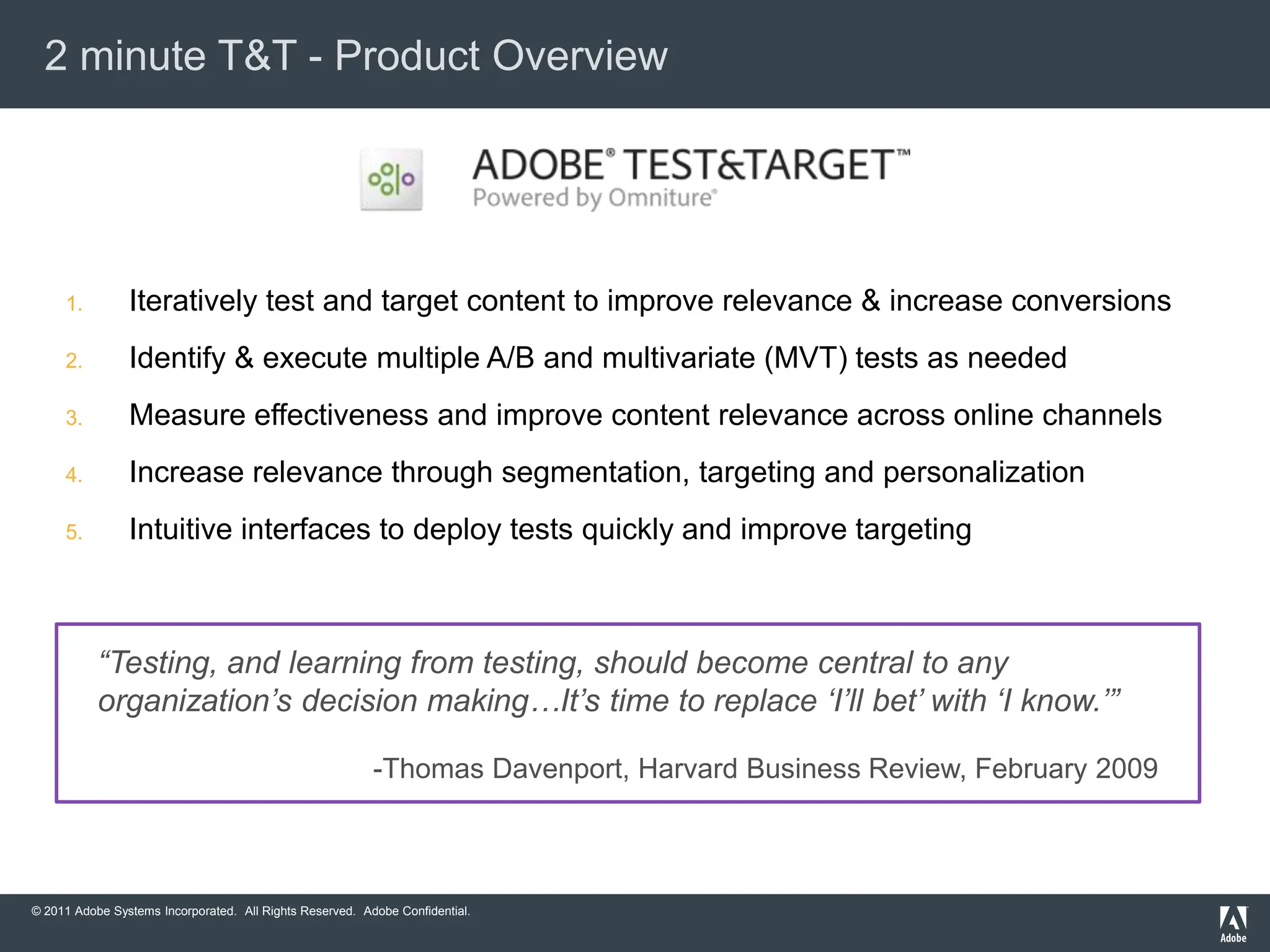 2 minute T&T - Product Overview




     1.         Iteratively test and target content to improve relevance & increase conversions
     2.         Identify & execute multiple A/B and multivariate (MVT) tests as needed
     3.         Measure effectiveness and improve content relevance across online channels
     4.         Increase relevance through segmentation, targeting and personalization
     5.         Intuitive interfaces to deploy tests quickly and improve targeting



           “Testing, and learning from testing, should become central to any
           organization‟s decision making…It‟s time to replace „I‟ll bet‟ with „I know.‟”

                                                          -Thomas Davenport, Harvard Business Review, February 2009



© 2011 Adobe Systems Incorporated. All Rights Reserved. Adobe Confidential.
 