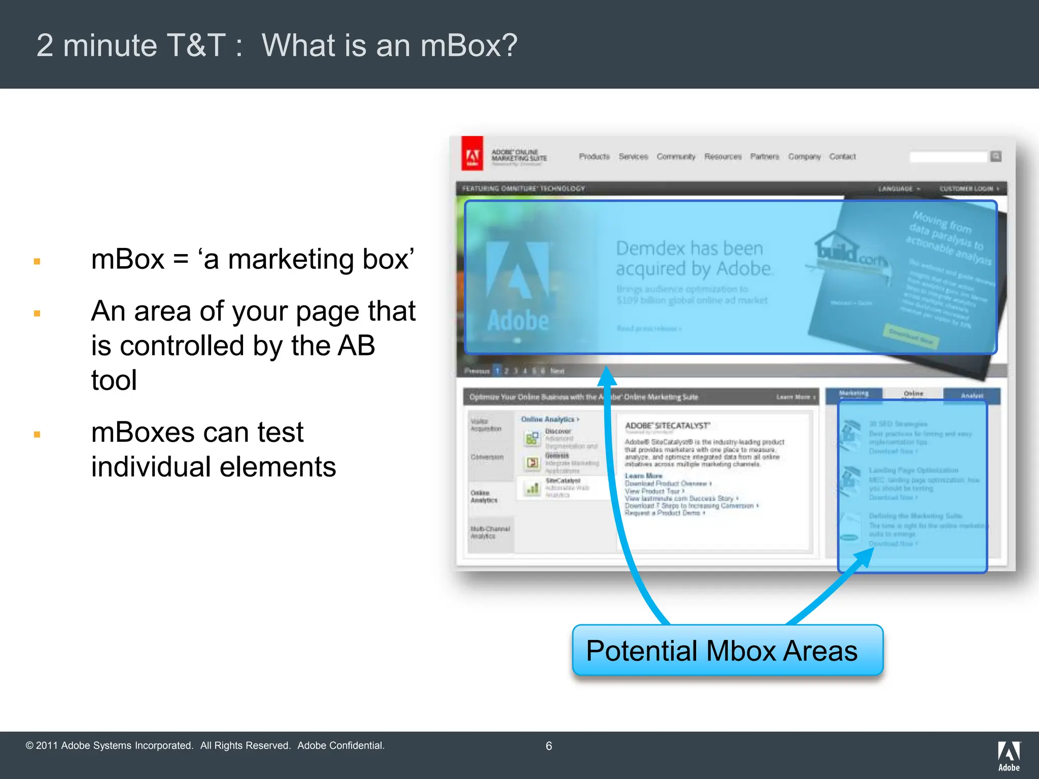 2 minute T&T : What is an mBox?




            mBox = „a marketing box‟
            An area of your page that
             is controlled by the AB
             tool
            mBoxes can test
             individual elements




                                                                                  Potential Mbox Areas


© 2011 Adobe Systems Incorporated. All Rights Reserved. Adobe Confidential.   6
 