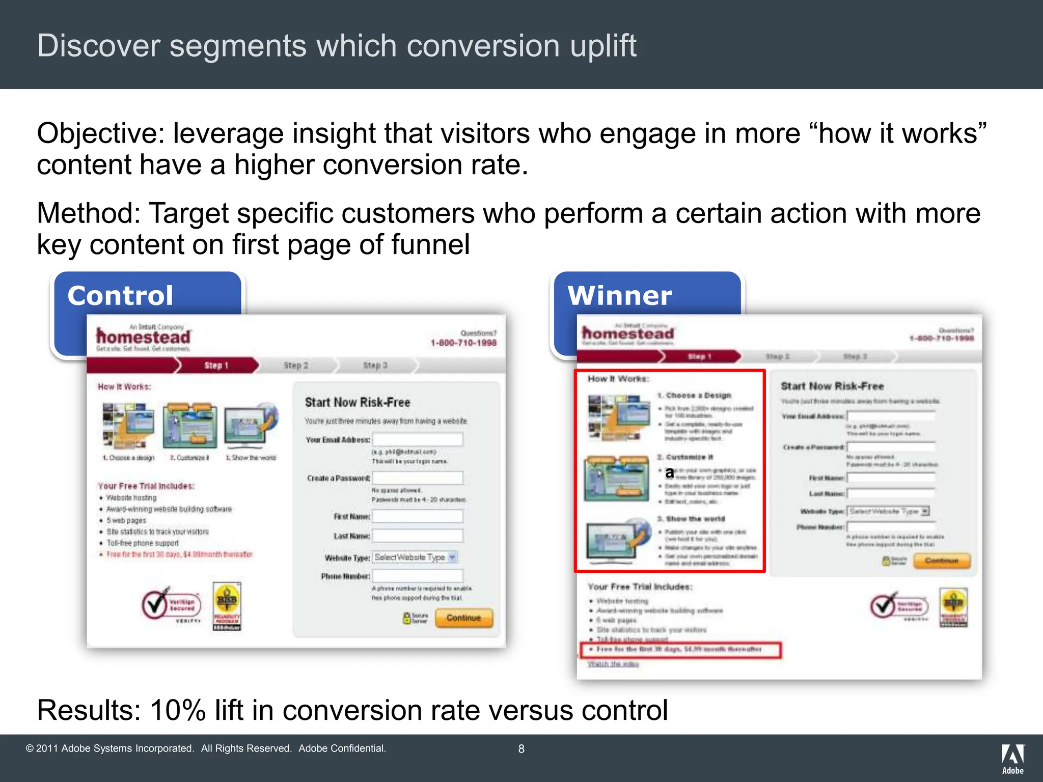 Discover segments which conversion uplift

  Objective: leverage insight that visitors who engage in more “how it works”
  content have a higher conversion rate.
  Method: Target specific customers who perform a certain action with more
  key content on first page of funnel
        Control                                                                   Winner




                                                                                       a




  Results: 10% lift in conversion rate versus control
© 2011 Adobe Systems Incorporated. All Rights Reserved. Adobe Confidential.   8
 