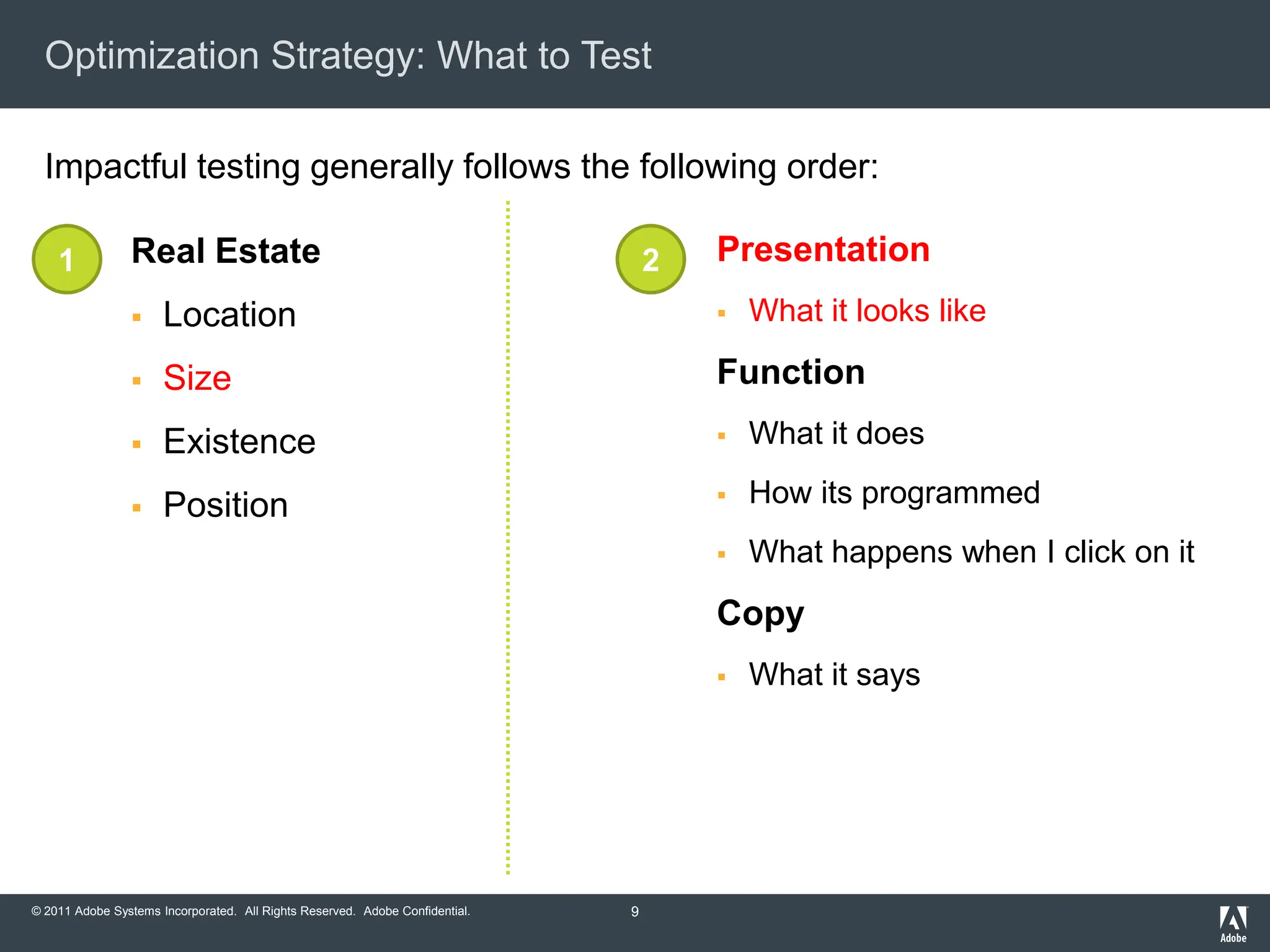 Optimization Strategy: What to Test

  Impactful testing generally follows the following order:

    1           Real Estate                                                       2   Presentation
                     Location                                                           What it looks like

                     Size                                                            Function
                     Existence                                                          What it does

                     Position                                                           How its programmed
                                                                                         What happens when I click on it
                                                                                      Copy
                                                                                         What it says




© 2011 Adobe Systems Incorporated. All Rights Reserved. Adobe Confidential.   9
 