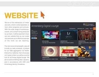 12
digital lounge
WEBSITE
We live at the intersection of media
and web, which is what separates us
from other programs and schools.
With the wide range of workshops,
events, and content being produced
by our team, it will be essential to have
our own website that we can curate
and promote as an effective example
of the tools we are teaching.
This site (www.AnnenbergDL.org) will
include our daily schedule, a hotspot
for our Q&A aggregation via Twitter,
Interactive Galleries that showcase
rich media content, as well as a central
hub for all things digital lounge. We
aim to build something clean, dynamic,
and in accordance with USC and
Annenberg Identity Guidelines.
 