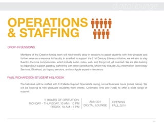 14
digital lounge
OPERATIONS
& STAFFING
ANN 301
DIGITAL LOUNGE
OPENING
FALL 2014
 HOURS OF OPERATION:
MONDAY - THURSDAY, 10 AM - 10 PM
FRIDAY, 10 AM - 5 PM
PAUL RICHARDSON STUDENT HELPDESK
The helpdesk will be staffed with 2-3 Media Support Specialists during normal business hours (noted below). We
will be looking to hire graduate students from Viterbi, Cinematic Arts and Roski to offer a wide range of
support.
DROP-IN SESSIONS
Members of the Creative Media team will hold weekly drop-in sessions to assist students with their projects and
further serve as a resource for faculty. In an effort to support the 21st Century Literacy initiative, we will aim to stay
fluent in the core competencies, which include audio, video, web, and things not yet invented. We are also looking
to expand our support pallet by partnering with other constituents, which may include USC Information Technology
Services, BlueHost, our laptop vendors, and our Apple expert in residence.
 