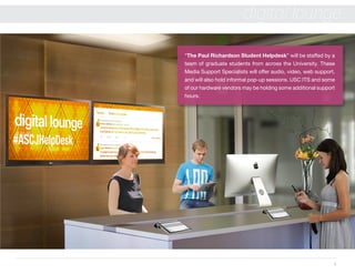 4
digital lounge
“The Paul Richardson Student Helpdesk” will be staffed by a
team of graduate students from across the University. These
Media Support Specialists will offer audio, video, web support,
and will also hold informal pop-up sessions. USC ITS and some
of our hardware vendors may be holding some additional support
hours.
 