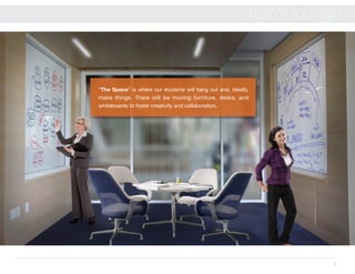 5
digital lounge
“The Space” is where our students will hang out and, ideally,
make things. There will be moving furniture, desks, and
whiteboards to foster creativity and collaboration.
 