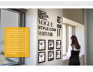 6
digital lounge
The “Rich Media Wall” will
reappropriate the iPads formerly
used for the Mobile Online Video
Project. These tablets will
showcase a curated display of
current rich media content from
relevant news and magazine
sources, including Vanity Fair and
the New York Times. Not only will
this give our students access to
interactive content, it will also aim
to inspire them.
 