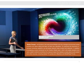 8
digital lounge
“Media Theater” will transform the Instructional Media Lab into a hangout environment where
students can follow along and learn at their own discretion. To maximize the downtime in-
between workshop sessions, we will screen relevant video content and webinars. In addition
to screening content produced by the Creative Media team, which will enable students who
were unable to attend a workshop the chance to learn the material, we also plan to cull content
from other sources, including Adobe TV, Lynda.com, Bluehost, and WordPress TV, etc.
 
