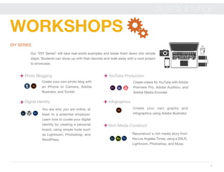 9
digital lounge
WORKSHOPS
DIY SERIES
Our “DIY Series” will take real-world examples and break them down into simple
steps. Students can show-up with their devices and walk away with a cool project
to showcase.
Photo Blogging YouTube Production
Create your own photo blog with
an iPhone or Camera, Adobe
Illustrator, and Tumblr.
Create videos for YouTube with Adobe
Premiere Pro, Adobe Audition, and
Adobe Media Encoder.
Create your own graphs and
infographics using Adobe Illustrator.
Reconstruct a rich media story from
the Los Angeles Times, using a DSLR,
Lightroom, Photoshop, and Muse.
Digital Identity 						 Infographics
Rich Media Construct
You are who you are online, at
least to a potential employer.
Learn how to curate your digital
identity by creating a personal
brand, using simple tools such
as Lightroom, Photoshop, and
WordPress.
 