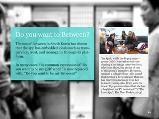 22
Do you want to Between?
The use of Between in South Korea has shown
that the app has embedded ideals such as trans-
parency, trust, and monogamy through its plat-
form.
In many cases, the common expression of “do
you want to be my girlfriend?” is now replaced
with, “Do you want to be my Between?”
“In April, while the K-pop super-
group Girls’ Generation was con-
ducting a backstage interview for a
television show, the phone of one
of the group’s members, Hyoyeon,
emitted a telltale bloop - the sound
that notifies a Between user that she
has received a message from her
beloved. Gossip sites lit up with the
news: ‘Hyoyeon confirms that she has
a boyfriend on TV broadcast!’” (“The
Love App”, The New Yorker, 2013)
 