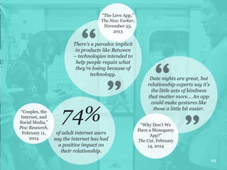 There’s a paradox implicit
in products like Between
– technologies intended to
help people regain what
they’re losing because of
technology.
“The Love App,”
The New Yorker,
November 25,
2013
74%“Couples, the
Internet, and
Social Media,”
Pew Research,
February 11,
2014
of adult internet users
say the internet has had
a positive impact on
their relationship.
23
Date nights are great, but
relationship experts say it’s
the little acts of kindness
that matter more... An app
could make gestures like
those a little bit easier.
“Why Don’t We
Have a Monogamy
App?”
The Cut, February
14, 2014
 