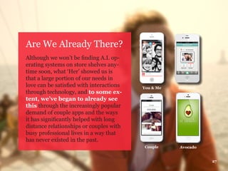 Are We Already There?
Although we won’t be finding A.I. op-
erating systems on store shelves any-
time soon, what ‘Her’ showed us is
that a large portion of our needs in
love can be satisfied with interactions
through technology, and to some ex-
tent, we’ve began to already see
this through the increasingly popular
demand of couple apps and the ways
it has significantly helped with long
distance relationships or couples with
busy professional lives in a way that
has never existed in the past.
27
You & Me
AvocadoCouple
Between
 