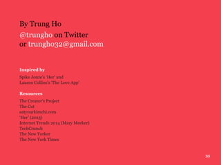 35
By Trung Ho
@trungho on Twitter
or trungho32@gmail.com
Inspired by
Spike Jonze’s ‘Her’ and
Lauren Collins’s ‘The Love App’
Resources
The Creator’s Project
The Cut
eatyourkimchi.com
‘Her’ (2013)
Internet Trends 2014 (Mary Meeker)
TechCrunch
The New Yorker
The New York Times
 