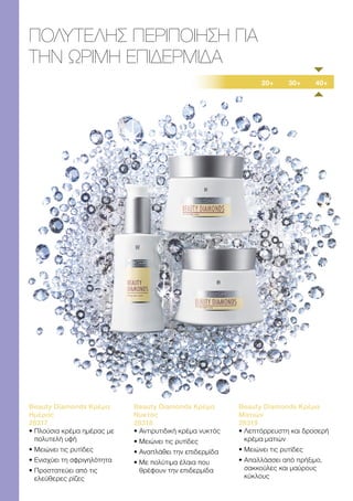 20+ 30+ 40+
ΠΟΛΥΤΕΛΗΣ ΠΕΡΙΠΟΙΗΣΗ ΓΙΑ
ΤΗΝ ΩΡΙΜΗ ΕΠΙΔΕΡΜΙΔΑ
Beauty Diamonds Κρέμα
Ημέρας
28317
• 
Πλούσια κρέμα ημέρας με
πολυτελή υφή
• 
Μειώνει τις ρυτίδες
• 
Ενισχύει τη σφριγηλότητα
• 
Προστατεύει από τις
ελεύθερες ρίζες
Beauty Diamonds Κρέμα
Νυκτός
28318
• 
Αντιρυτιδική κρέμα νυκτός
• 
Μειώνει τις ρυτίδες
• 
Αναπλάθει την επιδερμίδα
• 
Με πολύτιμα έλαια που
θρέφουν την επιδερμίδα
Beauty Diamonds Κρέμα
Ματιών
28319
• 
Λεπτόρρευστη και δροσερή
κρέμα ματιών
• 
Μειώνει τις ρυτίδες
• 
Απαλλάσσει από πρήξιμο,
σακκούλες και μαύρους
κύκλους
 