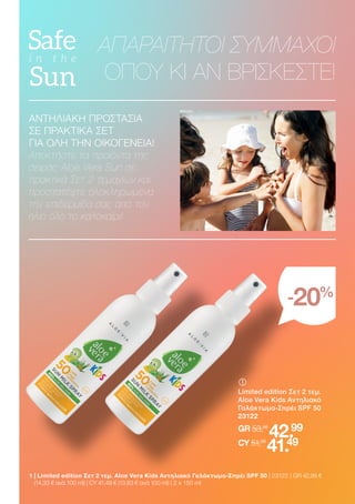 ΑΝΤΗΛΙΑΚΗ ΠΡΟΣΤΑΣΙΑ
ΣΕ ΠΡΑΚΤΙΚΑ ΣΕΤ
ΓΙΑ ΟΛΗ ΤΗΝ ΟΙΚΟΓΕΝΕΙΑ!
Αποκτήστε τα προϊόντα της
σειράς Aloe Vera Sun σε
πρακτικά Σετ 2 τεμαχίων και
προστατέψτε ολοκληρωμένα
την επιδερμίδα σας από τον
ήλιο όλο το καλοκαίρι!
ΑΠΑΡΑΙΤΗΤΟΙ ΣΥΜΜΑΧΟΙ
ΟΠΟΥ ΚΙ ΑΝ ΒΡΙΣΚΕΣΤΕ!
-20%
	
	
Limited edition Σετ 2 τεμ.
Aloe Vera Kids Αντηλιακό
Γαλάκτωμα-Σπρέι SPF 50
23122
GR 53,98
42.99
CY 51,98
41.49
1 
| Limited edition Σετ 2 τεμ. Aloe Vera Kids Αντηλιακό Γαλάκτωμα-Σπρέι SPF 50 | 23122 | GR 42,99 €
(14,33 € ανά 100 ml) | CY 41,49 € (13,83 € ανά 100 ml) | 2 x 150 ml
 