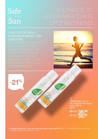 ΑΠΟΛΑΥΣΤΕ ΤΟ
ΚΑΛΟΚΑΙΡΙ ΑΠΟΛΥΤΑ
ΠΡΟΣΤΑΤΕΥΜΕΝΟΙ
Ο ΑΥΓΟΥΣΤΟΣ ΕΙΝΑΙ Ο
ΚΑΤΕΞΟΧΗΝ ΜΗΝΑΣ ΤΩΝ
ΔΙΑΚΟΠΩΝ!
ΜΗΝ ΦΎΓΕΤΕ ΓΙΑ ΔΙΑΚΟΠΈΣ
ΑΝ ΔΕΝ ΣΙΓΟΥΡΕΥΤΕΊΤΕ
ΌΤΙ ΈΧΕΤΕ ΜΑΖΊ ΣΑΣ ΤΗΝ
ΑΠΑΡΑΊΤΗΤΗ ΠΟΣΌΤΗΤΑ
ΑΝΤΗΛΙΑΚΟΎ ΠΟΥ ΣΑΣ
ΧΡΕΙΆΖΕΤΑΙ! ΤΑ ΣΕΤ 2 ΤΕΜ.
ΑΝΤΗΛΙΑΚΏΝ ΤΗΣ LR, ΣΑΣ
ΤΟ ΕΞΑΣΦΑΛΊΖΟΥΝ!
	
Limited edition Σετ 2
τεμ. Aloe Vera Sun Spray
active SPF 30
23117
GR 45,98
35.99
CY 45,98
35.99
1 
| Limited edition Σετ 2 τεμ. Aloe Vera Sun Spray active SPF 30 | 23117 | GR 35,99 € (14,40 € ανά 100 ml) |
CY 35,99 € (14,40 € ανά 100 ml) | 2 x 125 ml
-21%
 
