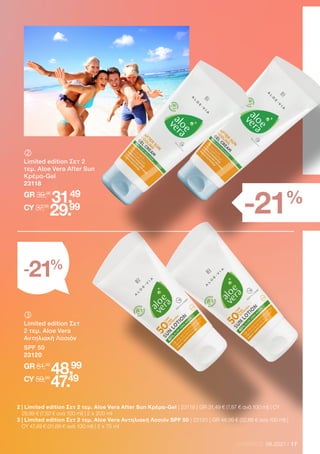 17
LR WORLD 08.2021
	
Limited edition Σετ 2
τεμ. Aloe Vera After Sun
Κρέμα-Gel
23118
GR 39,98
31.49
CY 37,98
29.99
2 
| Limited edition Σετ 2 τεμ. Aloe Vera After Sun Κρέμα-Gel | 23118 | GR 31,49 € (7,87 € ανά 100 ml) | CY
29,99 € (7,50 € ανά 100 ml) | 2 x 200 ml
3 
| Limited edition Σετ 2 τεμ. Aloe Vera Αντηλιακή Λοσιόν SPF 50 | 23120 | GR 48,99 € (32,66 € ανά 100 ml) |
CY 47,49 € (31,66 € ανά 100 ml) | 2 x 75 ml
	
Limited edition Σετ
2 τεμ. Aloe Vera
Αντηλιακή Λοσιόν
SPF 50
23120
GR 61,98
48.99
CY 59,98
47.49
-21%
-21%
 