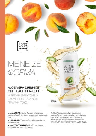 #PUSH
YOUR
HEALTH
ΜΕΙΝΕ ΣΕ
ΦΟΡΜΑ
+ ΑΝΑΛΑΦΡΟ: Χωρίς ζάχαρη, εξαιρετικά
υγιεινό, ιδανικό για όσους προσέχουν τη γραμμή
τους
+ ΤΟΝΩΤΙΚΟ: Υποστηρίζει τη λειτουργία του
μεταβολισμού
+ ΑΝΑΖΩΟΓΟΝΗΤΙΚΟ: Βοηθά το σώμα να
αποβάλλει τις περιττές ουσίες.
Το Aloe Vera gel περιέχει πολύτιμους
υδατάνθρακες που μπορεί να προσφέρουν
σημαντικά οφέλη στην υγεία. Είναι ένα
συμπλήρωμα διατροφής που προσφέρει
ενυδάτωση και βοήθεια για ένα υγιές σώμα.
ALOE VERA DRINKING
GEL PEACH FLAVOUR
Η ΤΡΙΠΛΉ ΕΝΊΣΧΥΣΗ ΓΙΑ
ΌΣΟΥΣ ΠΡΟΣΈΧΟΥΝ ΤΗ
ΓΡΑΜΜΉ ΤΟΥΣ:
80750
 