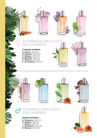 A B C D
F
E
H I J
K
G
ΓΥΝΑΙΚΕΙΑ ΑΡΩΜΑΤΑ:
A	| Hawaii | 3295-106
B	| Santorini | 3295-220
C	| Antigua | 3295-223
D	| Marbella | 3295-124
E 	| Valencia | 3295-126
F 	| Los Angeles | 3295-127
ΑΝΔΡΙΚΑ ΑΡΩΜΑΤΑ:
G	| Singapore | 3295-151
H	| Niagara | 3295-261
I	| Boston | 3295-162
J	| Stockholm | 3295-260
K | Monaco | 3295-259
ΤΑ ΓΥΝΑΙΚΕΙΑ ALL-TIME CLASSICS
ΤΩΝ LR ΑΡΩΜΑΤΩΝ
ΤΑ ΑΝΔΡΙΚΑ ALL-TIME CLASSICS
ΤΩΝ LR ΑΡΩΜΑΤΩΝ
 