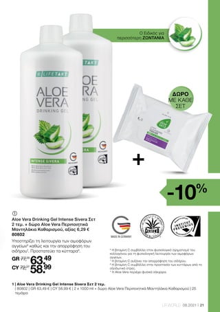 Los-Nr.: Lotnr.: Lot n°: Lotto numero:
Health  Beauty Systems GmbH
59215 Ahlen, Deutschland
www.LRworld.com
Ungeöffnet mindestens haltbar bis Ende: Ongeopend minstens houdbaar tot:
Avant ouverture à consommer jusqu’à fin: Chiuso da consumare preferibilmente entro
la fine di:
HergestelltinDeutschland/MadeinGermany/FabriquéenAllemagne/
ProdottoinGermania
1000 ml
11 Einheiten* / 11 eenheden* /
11 unités* / 11 porzioni*
Indication:Consommer3foisparjourle
contenude3bouchons(~30ml),de
préférenceavantlesrepas.
Eventuellementdilueravecdel'eauoudu
jusdefruits.Agitezavantemploi.
Attention:Ilnefautpasconsommer
plusquelaquantitéquotidienne
recommandée.Lescompléments
alimentairesnesauraientremplacerune
alimentationvariéeetéquilibrée,facteur
importantaumêmetitrequ'unmodede
viesain.Conservezleproduithorsde
portéedesenfantsenbasâge.Conserver
auréfrigérateuraprèsouvertureet
consommerrapidement.
Consigliperl'assunzione:
Assumerepertrevoltealgiornoun
tappodichiusurapienofinoalla
tacca(=30ml),preferibilmente
primadeipasti(sipuòdiluirecon
acquaosuccodifrutta).
Avvertenze:Agitareprima
dell'uso.Dopol'aperturaconservare
infrigoriferoeconsumareentro
quattrosettimane.Ladose
giornalieraconsigliatanondeve
esseresuperata.Gliintegratori
alimentarinonsostituiscono
un'alimentazionesanaed
equilibratacheèimportante
assiemeadunostiledivitasano.
Tenerelontanodallaportatadei
bambinipiccoli.
Fruchtsaft verdünnen).
Hinweis: Nach dem Öffnen im
Kühlschrank aufbewahren und zügig
verbrauchen.
Aanwijzing:Na het openen in de
koelkast bewaren en zo snel mogelijk
gebruiken.
I Complémentalimentaireàl‘AloeVera,aumieletauxextraitsd‘orties
Ingrédients:GelAloeVeraBarbadensisMiller(enprovenancedeUSA/Méxique,90%),miel
(7%),extraitsd’orties(2%),acidifiant(acidecitrique),stabilisateur(xanthane),anti-oxydant
(acideascorbique),conservateur(sorbatedepotassium).
M PreparazionealimentareabasediAloeVeragel,mieleedestrattod'ortica
Ingredienti:AloeVeraBarbadensisMillerGel(USA/Messico,90%),mielemillefiori(7%),
estrattod‘ortica(2%),acidificante(acidocitrico),stabilizzante(xantano),antiossidante(acido
L-ascorbico),conservante(sorbatodipotassio).
-davongesättigte
Fettsäuren
Kohlenhydrate
-davonZucker
Eiweiß
Salz
0,1g
6,0 g
5,2 g
0,5g
0,01g
0,1g
5,4 g
4,7 g
0,5g
0,01g
-waarvanverzadigde
vetzuren
Koolhydraten
- waarvan suiker
Proteïnen
Zout
0,1g
6,0 g
5,2 g
0,5g
0,01g
0,1g
5,4 g
4,7 g
0,5g
0,01g
Valorinutrizionali in 100 ml
in90ml
(=3x30ml)*
Valore energetico
Grassi
- di cui acidi
grassi
Carboidrati
- di cui zuccheri
Proteine
Sale
108 kJ / 25 kcal
0,5g
0,1g
6,0 g
5,2 g
0,5g
0,01g
97kJ/23kcal
0,5g
0,1g
5,4 g
4,7 g
0,5g
0,01g
Valeurs
nutritionnelles par 100 ml
par90ml
(=3x30ml)*
Valeurcalorique
Lipides
-dontacidesgras
saturés
Glucides
- dont sucre
Protéines
Sel
108kJ/25kcal
0,5g
0,1g
6,0 g
5,2 g
0,5g
0,01g
97kJ/23kcal
0,5g
0,1g
5,4 g
4,7 g
0,5g
0,01g
ImportatoedistribuitoinItaliada:
LRHealthBeautySystemssrlu
ViaPitagora3
20016Pero(MI),Italia
65668
This product is certified by:
WWW.SGS-QUALITAETSSIEGEL.DE WWW.IASC.ORG
90% reines Aloe Vera Blattfilet /
90% pure Aloe Vera leaf fillet
Mit Brennesselextrakt /
With nettle extract
INTENSE SIVERA
21
LR WORLD 08.2021
Ο Ειδικός για
περισσότερη ΖΩΝΤΑΝΙΑ
	
Aloe Vera Drinking Gel Intense Sivera Σετ
2 τεμ. + δώρο Aloe Vera Περιποιητικά
Μαντηλάκια Καθαρισμού, αξίας 6,29 €
80802
Υποστηρίζει τη λειτουργία των αιμοφόρων
αγγείων6
καθώς και την απορρόφηση του
σιδήρου7
. Προστατεύει τα κύτταρα8
.
GR 77,35
63.49
CY 72,27
58.99
1 
| Aloe Vera Drinking Gel Intense Sivera Σετ 2 τεμ.
| 80802 | GR 63,49 € | CY 58,99 € | 2 x 1000 ml + δώρο Aloe Vera Περιποιητικά Μαντηλάκια Καθαρισμού | 25
τεμάχια
6
Η βιταμίνη C συμβάλλει στον φυσιολογικό σχηματισμό του
κολλαγόνου για τη φυσιολογική λειτουργία των αιμοφόρων
αγγείων.
7
Η βιταμίνη C αυξάνει την απορρόφηση του σιδήρου.
8
Η βιταμίνη C συμβάλλει στην προστασία των κυττάρων από το
οξειδωτικό στρες.
* Η Aloe Vera περιέχει φυσικά σάκχαρα.
+
-10%
ΔΏΡΟ
ΜΕ ΚΑΘΕ
ΣΕΤ
 