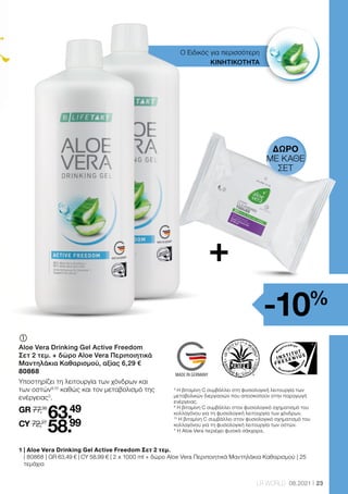 Health  Beauty Systems GmbH
59215 Ahlen, Deutschland
www.LRworld.com
Ungeöffnet mindestens haltbar bis Ende: Ongeopend minstens houdbaar tot:
Avant ouverture à consommer jusqu’à fin: Chiuso da consumare preferibilmente
entro la fine di:
Los-Nr.: Lotnr.: Lot n°: Lotto numero:
HergestelltinDeutschland/MadeinGermany/FabriquéenAllemagne/ProdottoinGermania
werden.NahrungsergänzungsmittelsindkeinErsatzfüreineabwechslungsreicheund
ausgewogeneErnährung,diezusammenmiteinergesundenLebensweisevonBedeutungist.
ProduktaußerhalbderReichweitevonKindernaufbewahren.
*VitaminCträgtzueinernormalenKollagenbildungfüreinenormaleKnorpelfunktionbei./
*VitaminCcontributestonormalcollagenformationforthenormalfunctionofcartilage.
**derReferenzmengefürdietäglicheZufuhr
IComplémentalimentaireliquideavecvitamineEetC
Ingrédients:GelAloeVeraBarbadensisMiller(USA/Mexique,88%),fructose,hydrolysatede
collagène,concentrédejusd'orange,sulfatedechondroïtine(0,5%),sulfatede
glucosamine,acidifiant(acidecitrique),stabilisant(gommedexanthane),conservateurs
(sorbatedepotassium),arômenatureld'orange,vitamineC(acideL-ascorbique),vitamineE
(DL-alpha-acétatedetocophéryle).
Indication: Consommer3foisparjour30mldegelàboireAloeVeraFreedom(contenuéquivalentà
3bouchons),depréférenceavantlesrepas.Eventuellementdilueravecdel’eauoudujusdefruits.
Attention:Agiteravantl’emploi.Conserverauréfrigérateuraprèsouvertureetconsommer
rapidement.Ladosequotidiennerecommandéenedoitpasêtredépassée.Lescompléments
alimentairesnesauraientpasremplacerunealimentationvariéeetéquilibréeetunmodede
viesain.Tenirhorsdelaportéedesenfants.
mentenzijngeenvervangingvooreenafwisselendeengebalanceerdevoeding,diesamenmet
eengezondelevensstijlvanbelangis.Productbuitenhetbereikvankinderenbewaren.
1000 ml
11 Einheiten*** /
11eenheden*** /
11 unités*** /
11porzioni***
M IntegratorealimentareliquidoconvitaminaEeC
Ingredienti:AloeVeraBarbadensisMillerGel(USA/Messico,88%),fruttosio,collagene
idrolizzato,succod’aranciaconcentrato,solfatodicondroitina(0,5%),solfatodiglucosamina,
acidificante(acidocitrico),stabilizzante(xantano),conservante(sorbatodipotassio),aroma
naturaleall‘arancia,vitaminaC(acidoL-ascorbico),vitaminaE(DL-alfa-tocoferilacetato).
Consigliperl'assunzione:Assumerepertrevoltealgiornountappodichiusurapienofino
allatacca(=30ml),preferibilmenteprimadeipasti(sipuòdiluireconacquaosuccodifrutta).
Avvertenze:Agitareprimadell‘uso.Dopol’aperturaconservareinfrigoriferoeconsumare
entroquattrosettimane.Nonsuperareladosegiornalieraconsigliata.Gliintegratorinon
sostituisconoun’alimentazionevariaedequilibratacheèimportanteavereinsiemeaduno
stiledivitasano.Conservareilprodottoalriparodallaportatadeibambinipiccoli.
Importato e distribuito in Italia da:
LR Health  Beauty Systems srlu
Via Pitagora 3
20016 Pero (MI), Italia
Vitamin E (α-TE)
Vitamin C
8,0 mg (67 %**)
50 mg (63 %**)
7,2 mg (60 %**)
45 mg (56 %**)
Nährstoffe pro 100 ml pro90ml(=3x30ml)***
*LavitamineCcontribueàlaformationnormaledecollagènepourassurerla
fonctionnormaledescartilages.
** du montant de référence pour l’apport journalier
Vitamine E (α-TE)
Vitamine C
8,0 mg (67 %**)
50 mg (63 %**)
7,2 mg (60 %**)
45 mg (56 %**)
Nutriments par 100 ml par90ml(=3x30ml)***
*VitamineCdraagtbijtoteennormalecollageenproductievooreennormale
gewrichtsfunctie.
**Percentagevandeaanbevolendagelijksehoeveelheid
Vitamine E (α-TE)
Vitamine C
8,0 mg (67 %**)
50 mg (63 %**)
7,2 mg (60 %**)
45 mg (56 %**)
Voedingsstoffen per 100 ml per90ml(=3x30ml)***
*LavitaminaCcontribuisceadunanormaleformazionedelcollageneperuna
funzionenormaledellecartilagini.
**dosegiornalieradiriferimento
Vitamina E (α-TE)
Vitamina C
8,0 mg (67 %**)
50 mg (63 %**)
7,2 mg (60 %**)
45 mg (56 %**)
Elementi nutritivi per 100 ml per90ml(=3x30ml)***
65661
This product is certified by:
WWW.SGS-QUALITAETSSIEGEL.DE WWW.IASC.ORG
Vertrieb in der Schweiz durch:
LR Health  Beauty Systems AG
Turmstrasse 30
6312 Steinhausen, Schweiz
ACTIVE FREEDOM
88% reines Aloe Vera Blattfilet /
88% pure Aloe Vera leaf fillet
Unterstützung für Gelenke* /
Support for joints*
23
LR WORLD 08.2021
Ο Ειδικός για περισσότερη
ΚΙΝΗΤΙΚΟΤΗΤΑ
	
Aloe Vera Drinking Gel Active Freedom
Σετ 2 τεμ. + δώρο Aloe Vera Περιποιητικά
Μαντηλάκια Καθαρισμού, αξίας 6,29 €
80868
Υποστηρίζει τη λειτουργία των χόνδρων και
των οστών9,10
καθώς και τον μεταβολισμό της
ενέργειας3
.
GR 77,35
63.49
CY 72,27
58.99
1 
| Aloe Vera Drinking Gel Active Freedom Σετ 2 τεμ.
| 80868 | GR 63,49 € | CY 58,99 € | 2 x 1000 ml + δώρο Aloe Vera Περιποιητικά Μαντηλάκια Καθαρισμού | 25
τεμάχια
3
Η βιταμίνη C συμβάλλει στη φυσιολογική λειτουργία των
μεταβολικών διεργασιών που αποσκοπούν στην παραγωγή
ενέργειας.
9
Η βιταμίνη C συμβάλλει στον φυσιολογικό σχηματισμό του
κολλαγόνου για τη φυσιολογική λειτουργία των χόνδρων.
10
Η βιταμίνη C συμβάλλει στον φυσιολογικό σχηματισμό του
κολλαγόνου για τη φυσιολογική λειτουργία των οστών.
* Η Aloe Vera περιέχει φυσικά σάκχαρα.
+
-10%
ΔΏΡΟ
ΜΕ ΚΑΘΕ
ΣΕΤ
 