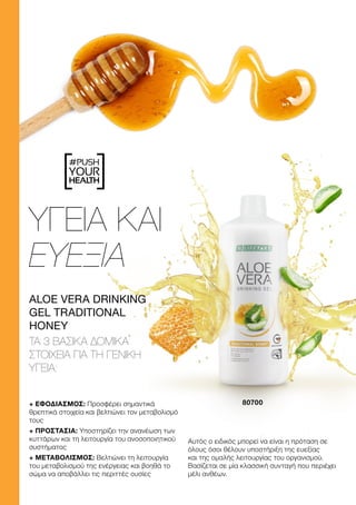 #PUSH
YOUR
HEALTH
ΥΓΕΙΑ ΚΑΙ
ΕΥΕΞΙΑ
+ ΕΦΟΔΙΑΣΜΟΣ: Προσφέρει σημαντικά
θρεπτικά στοιχεία και βελτιώνει τον μεταβολισμό
τους
+ ΠΡΟΣΤΑΣΙΑ: Υποστηρίζει την ανανέωση των
κυττάρων και τη λειτουργία του ανοσοποιητικού
συστήματος
+ ΜΕΤΑΒΟΛΙΣΜΟΣ: Βελτιώνει τη λειτουργία
του μεταβολισμού της ενέργειας και βοηθά το
σώμα να αποβάλλει τις περιττές ουσίες
Αυτός ο ειδικός μπορεί να είναι η πρόταση σε
όλους όσοι θέλουν υποστήριξη της ευεξίας
και της ομαλής λειτουργίας του οργανισμού.
Βασίζεται σε μία κλασσική συνταγή που περιέχει
μέλι ανθέων.
ALOE VERA DRINKING
GEL TRADITIONAL
HONEY
ΤΑ 3 ΒΑΣΙΚΆ ΔΟΜΙΚΆ
ΣΤΟΙΧΕΊΑ ΓΙΑ ΤΗ ΓΕΝΙΚΉ
ΥΓΕΊΑ:
80700
 