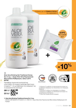 Health  Beauty Systems GmbH
59215 Ahlen, Deutschland
www.LRworld.com
Ungeöffnet mindestens haltbar bis Ende: Ongeopend minstens houdbaar tot:
Avant ouverture à consommer jusqu’à fin: Chiuso da consumare preferibilmente entro
la fine di:
Los-Nr.: Lotnr.: Lot n°: Lotto numero:
HergestelltinDeutschland/MadeinGermany/FabriquéenAllemagne/ProdottoinGermania
nicht überschritten werden. Nahrungsergänzungsmittel sind kein Ersatz für eine
abwechslungsreiche und ausgewogene Ernährung, die zusammen mit einer
gesunden Lebensweise von Bedeutung ist. Produkt außerhalb der Reichweite von
kleinen Kindern aufbewahren.
I Complément alimentaire liquide avec vitamine C et miel
Ingrédients: Gel Aloe Vera Barbadensis Miller (USA/Mexique, 90 %), Miel (9 %),
acidifiant (acide citrique), stabilisateur (xanthane), vitamine C (L-acide ascorbique),
conservateur (sorbate de potassium).
Indication: Consommer 3 fois par jour 30 ml de gel à boire Aloe Vera Miel (contenu
équivalent à 1 bouchon), de préférence avant les repas. Eventuellement diluer avec
de l’eau ou du jus de fruits.
Attention: Agiter avant l’emploi. Conserver au réfrigérateur après ouverture et
consommer rapidement. La dose quotidienne recommandée ne doit pas être dépassée.
Les compléments alimentaires ne sauraient pas remplacer une alimentation variée et
équilibrée et un mode de vie sain. Tenir hors de la portée des enfants.
gebalanceerde voeding, die samen met een gezonde levensstijl van belang is.
Product buiten het bereik van kinderen bewaren.
1000 ml
11 Einheiten** / 11 eenheden** /
11 unités** / 11 porzioni**
M Integratore alimentare liquido con vitamina C e miele
Ingredienti: Aloe Vera Barbadensis Miller Gel (USA/Messico, 90 %), miele millefiori (9 %),
acidificante (acido citrico), stabilizzante (xantano), vitamina C (acido L-ascorbico),
conservante (sorbato di potassio).
Consigli per l'assunzione: Assumere per tre volte al giorno un tappo di chiusura pieno
fino alla tacca (= 30 ml), preferibilmente prima dei pasti (si può diluire con acqua o
succo di frutta).
Avvertenze:Agitare prima dell'uso. Dopo l'apertura conservare in frigorifero e consumare
entro quattro settimane. La dose giornaliera consigliata non deve essere superata. Gli
integratori alimentari non sostituiscono un'alimentazione sana ed equilibrata che è
importanteassiemeadunostiledivitasano.Tenerelontanodallaportatadeibambinipiccoli.
Importato e distribuito in Italia da:
LR Health  Beauty Systems srlu
Via Pitagora 3
20016 Pero (MI), Italia
Nährstoffe pro 100 ml pro90ml(=3x30ml)**
Vitamin C
* der Referenzmenge für die tägliche Zufuhr
*dumontantderéférencepourl’apportjournalier
67mg(84%*) 60mg(75%*)
Voedingsstoffen per 100 ml per90ml(=3x30ml)**
Vitamine C
* Percentage van de aanbevolen dagelijkse hoeveelheid
67mg(84%*) 60mg(75%*)
Elementi nutritivi per 100 ml per90ml(=3x30ml)**
Vitamina C
* % della dose giornaliera di riferimento
67mg(84%*) 60mg(75%*)
Nutriments par 100 ml par90ml(=3x30ml)**
Vitamine C 67mg(84%*) 60mg(75%*)
65663
This product is certified by:
WWW.SGS-QUALITAETSSIEGEL.DE WWW.IASC.ORG
90% reines Aloe Vera Blattfilet /
90% pure Aloe Vera leaf fillet
9% Honig /
9% Honey
Traditionelle Formel /
Traditional formula
TRADITIONAL HONEY
25
LR WORLD 08.2021
Ο Ειδικός για τη ΓΕΝΙΚΗ ΕΥΕΞΙΑ
του οργανισμού
	
Aloe Vera Drinking Gel Traditional Honey
Σετ 2 τεμ. + δώρο Aloe Vera Περιποιητικά
Μαντηλάκια Καθαρισμού, αξίας 6,29 €
80702
Προσφέρει σημαντικά συστατικά και
υποστηρίζει την επαρκή πρόσληψη θρεπτικών
στοιχείων3,4
, τον μεταβολισμό της ενέργειας3
και
το ανοσοποιητικό σύστημα5.
GR 70,07
56.99
CY 66,27
53.59
1 
| Aloe Vera Drinking Traditional Honey Σετ 2 τεμ.
| 80702 | GR 56,99 € | CY 53,59 € | 2 x 1000 ml + δώρο Aloe Vera Περιποιητικά Μαντηλάκια Καθαρισμού | 25
τεμάχια
3
Η βιταμίνη C συμβάλλει στη φυσιολογική λειτουργία των
μεταβολικών διεργασιών που αποσκοπούν στην παραγωγή
ενέργειας.
4
Η βιταμίνη C αυξάνει την απορρόφηση του σιδήρου.
5
Η βιταμίνη C συμβάλλει στη φυσιολογική λειτουργία του
ανοσοποιητικού συστήματος.
* Η Aloe Vera περιέχει φυσικά σάκχαρα.
+
-10%
ΔΏΡΟ
ΜΕ ΚΑΘΕ
ΣΕΤ
 