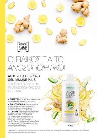 #PUSH
YOUR
HEALTH
Ο ΕΙΔΙΚΟΣ ΓΙΑ ΤΟ
ΑΝΟΣΟΠΟΙΗΤΙΚΟ!
+ ΕΝΙΣΧΥΣΗ: Ενισχύονται τα κύτταρα
του ανοσοποιητικού συστήματος
+ ΕΝΕΡΓΟΠΟΙΗΣΗ: Ενεργοποιείται
η παραγωγή νέων κυττάρων του
ανοσοποιητικού συστήματος
+ ΤΟΝΩΣΗ: Γρήγορη αντίδραση του
ανοσοποιητικού συστήματος
Για ένα δυνατό ανοσοποιητικό
σύστημα είναι σημαντικό να
ακολουθείτε έναν υγιεινό τρόπο ζωής,
που θα περιλαμβάνει ισορροπημένη
διατροφή και άσκηση.
ALOE VERA DRINKING
GEL IMMUNE PLUS
Η ΤΡΙΠΛΗ ΕΝΙΣΧΥΣΗ ΓΙΑ
ΤΟ ΑΝΟΣΟΠΟΙΗΤΙΚΟ ΣΑΣ
ΣΥΣΤΗΜΑ1
81000
1
Η βιταμίνη C, ο ψευδάργυρος και το σελήνιο που περιέχει το Aloe Vera Drinking Gel Immune Plus συμβάλλουν στη φυσιολογική
λειτουργία του ανοσοποιητικού συστήματος.
 